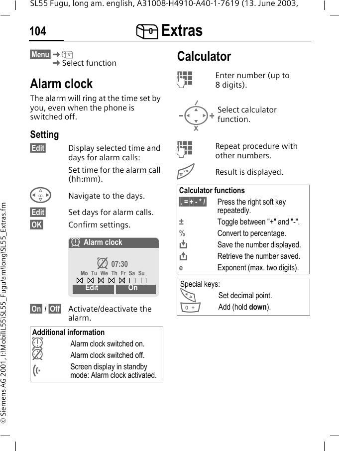 [ Extras104SL55 Fugu, long am. english, A31008-H4910-A40-1-7619 (13. June 2003, &copy; Siemens AG 2001, I:\Mobil\L55\SL55_Fugu\am\long\SL55_Extras.fm[ Extras  &sect;Menu&sect;K[KSelect functionAlarm clockThe alarm will ring at the time set by you, even when the phone is switched off.Setting&sect;Edit&sect; Display selected time and days for alarm calls:Set time for the alarm call (hh:mm).HNavigate to the days.&sect;Edit&sect; Set days for alarm calls.&sect;OK&sect; Confirm settings.&sect;On&sect; / &sect;Off&sect; Activate/deactivate the alarm.CalculatorJEnter number (up to 8digits). JRepeat procedure with other numbers.#Result is displayed. Additional informationyAlarm clock switched on. zAlarm clock switched off.&Ouml;Screen display in standby mode: Alarm clock activated.yAlarm clockz 07:30Mo Tu We Th Fr Sa SuEdit OnSelect calculator function.Calculator functions&sect;. =&sect;+ - * /&sect; Press the right soft key repeatedly.&plusmn;Toggle between "+" and "-".%Convert to percentage.&Iuml;Save the number displayed.&ETH;Retrieve the number saved.eExponent (max. two digits).Special keys:*Set decimal point.0Add (hold down).