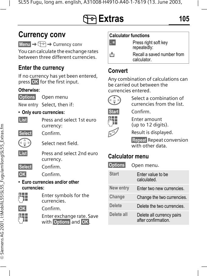 [ Extras 105SL55 Fugu, long am. english, A31008-H4910-A40-1-7619 (13. June 2003, &copy; Siemens AG 2001, I:\Mobil\L55\SL55_Fugu\am\long\SL55_Extras.fmCurrency conv&sect;Menu&sect;K[KCurrency convYou can calculate the exchange rates between three different currencies.Enter the currencyIf no currency has yet been entered, press &sect;OK&sect; for the first input.Otherwise:&sect;Options&sect; Open menuNew entry Select, then if:&bull; Only euro currencies:&sect;List&sect; Press and select 1st euro currency:&sect;Select&sect; Confirm.FSelect next field.&sect;List&sect; Press and select 2nd euro currency.&sect;Select&sect; Confirm.&sect;OK&sect; Confirm.&bull; Euro currencies and/or other currencies: JEnter symbols for the currencies.&sect;OK&sect; Confirm.JEnter exchange rate. Save with &sect;Options&sect; and &sect;OK&sect;.ConvertAny combination of calculations can be carried out between the currencies entered.GSelect a combination of currencies from the list.&sect;Start&sect; Confirm.JEnter amount (up to 12 digits).#Result is displayed.&sect;Repeat&sect; Repeat conversion with other data.Calculator menu&sect;Options&sect; Open menu. Calculator functions&sect;. =&sect; Press right soft key repeatedly:&ETH;Recall a saved number from calculator.Start Enter value to be calculated.New entry Enter two new currencies.Change Change the two currencies.Delete Delete the two currencies.Delete all Delete all currency pairs after confirmation.