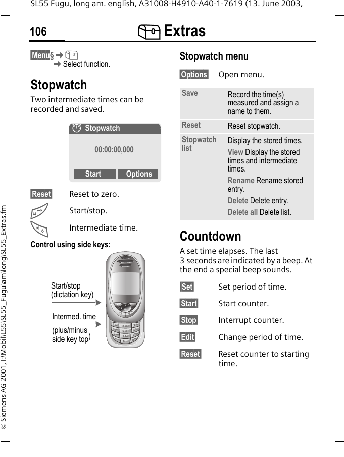 [ Extras106SL55 Fugu, long am. english, A31008-H4910-A40-1-7619 (13. June 2003, &copy; Siemens AG 2001, I:\Mobil\L55\SL55_Fugu\am\long\SL55_Extras.fm&sect;Menu&sect;K[KSelect function.StopwatchTwo intermediate times can be recorded and saved.&sect;Reset&sect; Reset to zero.#Start/stop.*Intermediate time.Control using side keys: Stopwatch menu&sect;Options&sect; Open menu.CountdownA set time elapses. The last 3 seconds are indicated by a beep. At the end a special beep sounds.&sect;Set&sect; Set period of time.&sect;Start&sect; Start counter.&sect;Stop&sect; Interrupt counter.&sect;Edit&sect; Change period of time.&sect;Reset&sect; Reset counter to starting time.&aelig;Stopwatch00:00:00,000Start OptionsIntermed. time(plus/minus side key top)Start/stop (dictation key)Save Record the time(s) measured and assign a name to them.Reset Reset stopwatch.Stopwatch list Display the stored times.View Display the stored times and intermediate times.Rename Rename stored entry.Delete Delete entry.Delete all Delete list.