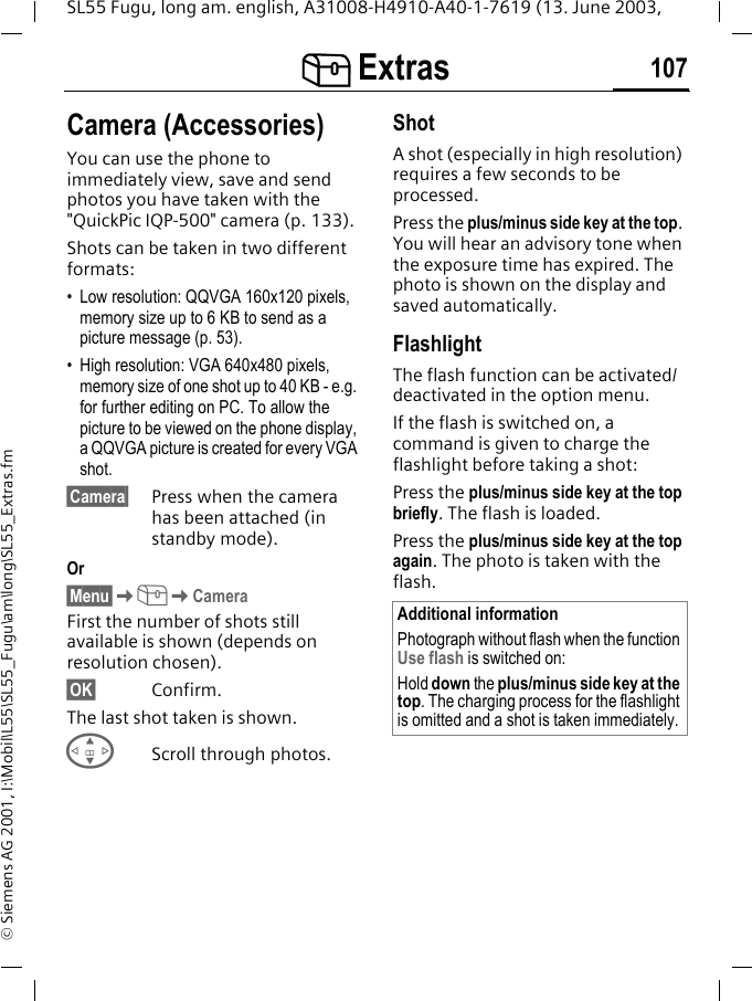 [ Extras 107SL55 Fugu, long am. english, A31008-H4910-A40-1-7619 (13. June 2003, &copy; Siemens AG 2001, I:\Mobil\L55\SL55_Fugu\am\long\SL55_Extras.fmCamera (Accessories)You can use the phone to immediately view, save and send photos you have taken with the "QuickPic IQP-500" camera (p. 133). Shots can be taken in two different formats:&bull; Low resolution: QQVGA 160x120 pixels, memory size up to 6 KB to send as a picture message (p. 53).&bull; High resolution: VGA 640x480 pixels, memory size of one shot up to 40 KB - e.g. for further editing on PC. To allow the picture to be viewed on the phone display, a QQVGA picture is created for every VGA shot.&sect;Camera&sect; Press when the camera has been attached (in standby mode).Or&sect;Menu&sect;K[KCameraFirst the number of shots still available is shown (depends on resolution chosen).&sect;OK&sect; Confirm. The last shot taken is shown. GScroll through photos.ShotA shot (especially in high resolution) requires a few seconds to be processed.Press the plus/minus side key at the top. You will hear an advisory tone when the exposure time has expired. The photo is shown on the display and saved automatically.FlashlightThe flash function can be activated/deactivated in the option menu.If the flash is switched on, a command is given to charge the flashlight before taking a shot:Press the plus/minus side key at the top briefly. The flash is loaded.Press the plus/minus side key at the top again. The photo is taken with the flash.Additional informationPhotograph without flash when the function Use flash is switched on:Hold down the plus/minus side key at the top. The charging process for the flashlight is omitted and a shot is taken immediately.
