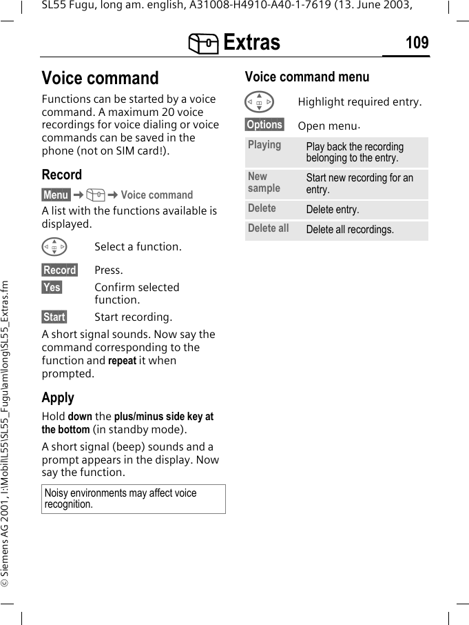 [ Extras 109SL55 Fugu, long am. english, A31008-H4910-A40-1-7619 (13. June 2003, &copy; Siemens AG 2001, I:\Mobil\L55\SL55_Fugu\am\long\SL55_Extras.fmVoice commandFunctions can be started by a voice command. A maximum 20 voice recordings for voice dialing or voice commands can be saved in the phone (not on SIM card!).Record&sect;Menu K[KVoice commandA list with the functions available is displayed.GSelect a function.&sect;Record&sect; Press.&sect;Yes&sect; Confirm selected function.&sect;Start&sect; Start recording.A short signal sounds. Now say the command corresponding to the function and repeat it when prompted.ApplyHold down the plus/minus side key at the bottom (in standby mode).A short signal (beep) sounds and a prompt appears in the display. Now say the function. Voice command menu GHighlight required entry.&sect;Options&sect; Open menu.Noisy environments may affect voice recognition.Playing Play back the recording belonging to the entry.New sample Start new recording for an entry.Delete Delete entry.Delete all Delete all recordings.