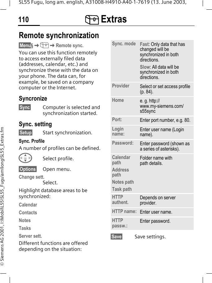 [ Extras110SL55 Fugu, long am. english, A31008-H4910-A40-1-7619 (13. June 2003, &copy; Siemens AG 2001, I:\Mobil\L55\SL55_Fugu\am\long\SL55_Extras.fmRemote synchronization&sect;Menu&sect;K[KRemote sync.You can use this function remotely to access externally filed data (addresses, calendar, etc.) and synchronize these with the data on your phone. The data can, for example, be saved on a company computer or the Internet.Syncronize&sect;Sync&sect; Computer is selected and synchronization started. Sync. setting&sect;Setup&sect; Start synchronization.Sync. ProfileA number of profiles can be defined. GSelect profile.&sect;Options&sect; Open menu.Change sett.Select.Highlight database areas to be synchronized:CalendarContactsNotesTasksServer sett.Different functions are offered depending on the situation:&sect;Save&sect; Save settings.Sync. mode Fast: Only data that has changed will be synchronized in both directions.Slow: All data will be synchronized in both directions.Provider Select or set access profile (p. 84).Home e. g. http://www.my-siemens.com/s55syncPort: Enter port number, e.g. 80.Login name: Enter user name (Login name).Password: Enter password (shown as a series of asterisks).Calendar pathAddress pathNotes pathTask pathFolder name withpath details.HTTP authent. Depends on server provider.HTTP name: Enter user name.HTTP passw.: Enter password.
