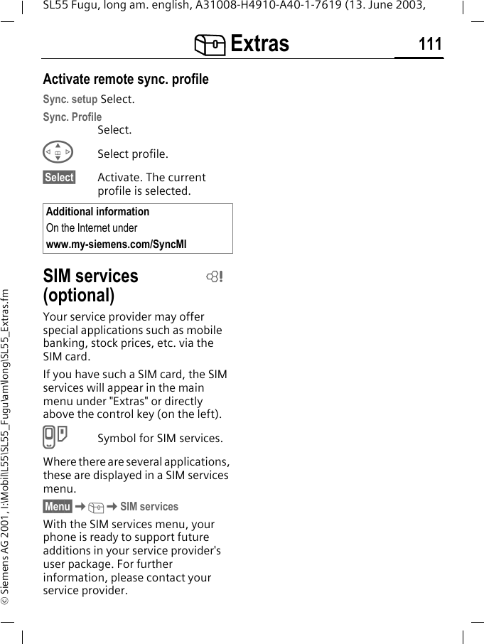 [ Extras 111SL55 Fugu, long am. english, A31008-H4910-A40-1-7619 (13. June 2003, &copy; Siemens AG 2001, I:\Mobil\L55\SL55_Fugu\am\long\SL55_Extras.fmActivate remote sync. profileSync. setup Select.Sync. ProfileSelect.GSelect profile.&sect;Select&sect; Activate. The current profile is selected.SIM services (optional)Your service provider may offer special applications such as mobile banking, stock prices, etc. via the SIM card.If you have such a SIM card, the SIM services will appear in the main menu under "Extras" or directly above the control key (on the left).}Symbol for SIM services.Where there are several applications, these are displayed in a SIM services menu.&sect;Menu&sect;K[KSIM servicesWith the SIM services menu, your phone is ready to support future additions in your service provider's user package. For further information, please contact your service provider.Additional informationOn the Internet under www.my-siemens.com/SyncMlL