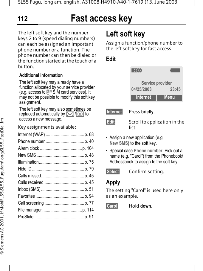 Fast access key112SL55 Fugu, long am. english, A31008-H4910-A40-1-7619 (13. June 2003, &copy; Siemens AG 2001, I:\Mobil\L55\SL55_Fugu\am\long\SL55_FastDial.fmFast access keyThe left soft key and the number keys 2 to 9 (speed dialing numbers) can each be assigned an important phone number or a function. The phone number can then be dialed or the function started at the touch of a button.Key assignments available:Internet (WAP) ..................................p. 68Phone number ..................................p. 40Alarm clock .....................................p. 104New SMS ..........................................p. 48Illumination........................................ p. 75Hide ID ..............................................p. 79Calls missed......................................p. 45Calls received ...................................p. 45Inbox (SMS) ......................................p. 51Favorites ...........................................p. 94Call screening ...................................p. 77File manager...................................p. 114ProSlide ............................................p. 91Left soft keyAssign a function/phone number to the left soft key for fast access.Edit&sect;Internet&sect; Press briefly.&sect;Edit&sect; Scroll to application in the list.&bull; Assign a new application (e.g. New SMS) to the soft key.&bull; Special case Phone number. Pick out a name (e.g. "Carol") from the Phonebook/Addressbook to assign to the soft key.&sect;Select&sect; Confirm setting.ApplyThe setting "Carol" is used here only as an example.&sect;Carol&sect; Hold down.Additional informationThe left soft key may already have a function allocated by your service provider (e.g. access to } SIM card services). It may not be possible to modify this soft key assignment.The left soft key may also sometimes be replaced automatically by ]/\ to access a new message._gService provider04/25/2003 23:45Internet Menu