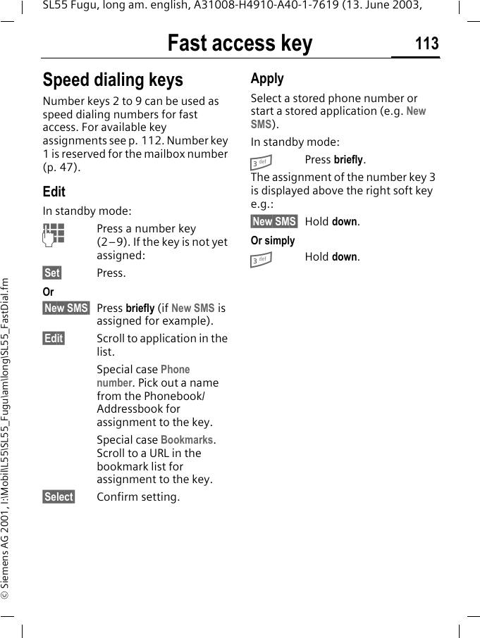 Fast access key 113SL55 Fugu, long am. english, A31008-H4910-A40-1-7619 (13. June 2003, &copy; Siemens AG 2001, I:\Mobil\L55\SL55_Fugu\am\long\SL55_FastDial.fmSpeed dialing keysNumber keys 2 to 9 can be used as speed dialing numbers for fast access. For available key assignments see p. 112. Number key 1 is reserved for the mailbox number (p. 47).EditIn standby mode:JPress a number key (2&ndash;9). If the key is not yet assigned:&sect;Set&sect; Press.Or&sect;New SMS&sect; Press briefly (if New SMS is assigned for example).&sect;Edit&sect; Scroll to application in the list.Special case Phone number. Pick out a name from the Phonebook/Addressbook for assignment to the key.Special case Bookmarks. Scroll to a URL in the bookmark list for assignment to the key.&sect;Select&sect; Confirm setting.ApplySelect a stored phone number or start a stored application (e.g. New SMS). In standby mode:3Press briefly.The assignment of the number key 3 is displayed above the right soft key e.g.:&sect;New SMS&sect; Hold down.Or simply3Hold down.