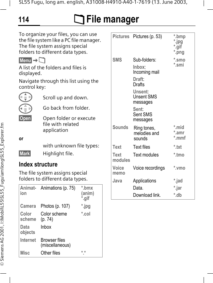 &Ntilde; File manager114SL55 Fugu, long am. english, A31008-H4910-A40-1-7619 (13. June 2003, &copy; Siemens AG 2001, I:\Mobil\L55\SL55_Fugu\am\long\SL55_Explorer.fm&Ntilde; File manager To organize your files, you can use the file system like a PC file manager. The file system assigns special folders to different data types.&sect;Menu&sect;K&Ntilde;A list of the folders and files is displayed. Navigate through this list using the control key:GScroll up and down.CGo back from folder.&sect;Open&sect; Open folder or execute file with related applicationorwith unknown file types:&sect;Mark&sect; Highlight file.Index structureThe file system assigns special folders to different data types.Animat-ion Animations (p. 75) *.bmx (anim) *.gifCamera Photos (p. 107) *.jpgColor scheme Color scheme (p. 74)*.colData objects InboxInternet Browser files (miscellaneous)Misc Other files *.*Pictures Pictures (p. 53) *.bmp *.jpg*.gif*.pngSMS Sub-folders:Inbox:Incoming mailDraft:DraftsUnsent: Unsent SMS messagesSent: Sent SMS messages*.smo*.smiSounds Ring tones, melodies and sounds*.mid*.amr*.mmfText Text files *.txtText modules Text modules *.tmoVoice memo Voice recordings *.vmoJava Applications Data.Download link.*.jad*.jar*.db