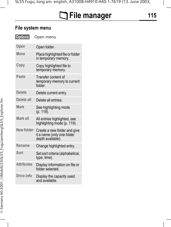 &Ntilde; File manager 115SL55 Fugu, long am. english, A31008-H4910-A40-1-7619 (13. June 2003, &copy; Siemens AG 2001, I:\Mobil\L55\SL55_Fugu\am\long\SL55_Explorer.fmFile system menu&sect;Options&sect; Open menuOpen Open folder.Move Place highlighted file or folder in temporary memory.Copy Copy highlighted file to temporary memory.Paste Transfer content of temporary memory to current folder. Delete Delete current entry.Delete all Delete all entries.Mark See highlighting mode (p. 119).Mark all All entries highlighted, see highlighting mode (p. 119).New folder Create a new folder and give it a name (only one folder depth available).Rename Change highlighted entry.Sort Set sort criteria (alphabetical, type, time).Attributes Display information on file or folder selected.Drive info Display the capacity used and available.