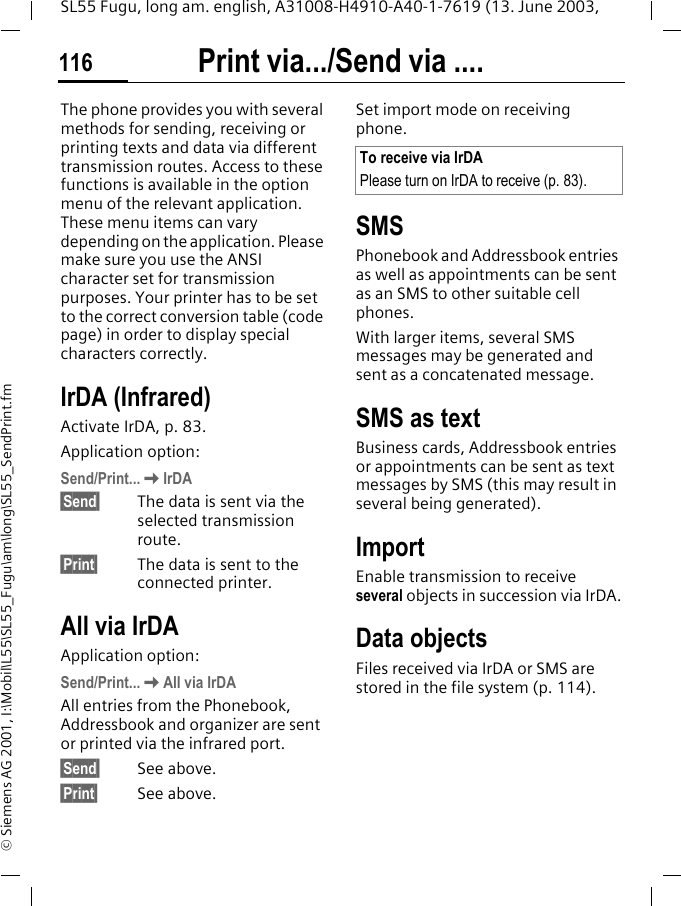 Print via.../Send via ....116SL55 Fugu, long am. english, A31008-H4910-A40-1-7619 (13. June 2003, &copy; Siemens AG 2001, I:\Mobil\L55\SL55_Fugu\am\long\SL55_SendPrint.fmPrint via.../Send via ....The phone provides you with several methods for sending, receiving or printing texts and data via different transmission routes. Access to these functions is available in the option menu of the relevant application. These menu items can vary depending on the application. Please make sure you use the ANSI character set for transmission purposes. Your printer has to be set to the correct conversion table (code page) in order to display special characters correctly.IrDA (Infrared) Activate IrDA, p. 83.Application option:Send/Print...KIrDA&sect;Send&sect; The data is sent via the selected transmission route.&sect;Print&sect; The data is sent to the connected printer.All via IrDAApplication option:Send/Print...KAll via IrDAAll entries from the Phonebook, Addressbook and organizer are sent or printed via the infrared port.&sect;Send&sect; See above.&sect;Print&sect; See above.Set import mode on receiving phone. SMSPhonebook and Addressbook entries as well as appointments can be sent as an SMS to other suitable cell phones.With larger items, several SMS messages may be generated and sent as a concatenated message.SMS as textBusiness cards, Addressbook entries or appointments can be sent as text messages by SMS (this may result in several being generated).ImportEnable transmission to receive several objects in succession via IrDA.Data objectsFiles received via IrDA or SMS are stored in the file system (p. 114). To receive via IrDAPlease turn on IrDA to receive (p. 83).