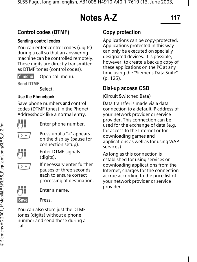 Notes A-Z 117SL55 Fugu, long am. english, A31008-H4910-A40-1-7619 (13. June 2003, &copy; Siemens AG 2001, I:\Mobil\L55\SL55_Fugu\am\long\SL55_A-Z.fmNotes A-Z Control codes (DTMF) Sending control codesYou can enter control codes (digits) during a call so that an answering machine can be controlled remotely. These digits are directly transmitted as DTMF tones (control codes).y menu&sect; Open call menu.Send DTMFSelect.Use the Phonebook Save phone numbers and control codes (DTMF tones) in the Phone/Addressbook like a normal entry.JEnter phone number.0Press until a "+" appears on the display (pause for connection setup).JEnter DTMF signals (digits).0If necessary enter further pauses of three seconds each to ensure correct processing at destination.JEnter a name.&sect;Save&sect; Press.You can also store just the DTMF tones (digits) without a phone number and send these during a call.Copy protectionApplications can be copy-protected. Applications protected in this way can only be executed on specially designated devices. It is possible, however, to create a backup copy of these applications on the PC at any time using the "Siemens Data Suite" (p. 125).Dial-up access CSD (Circuit Switched Data)Data transfer is made via a data connection to a default IP address of your network provider or service provider. This connection can be used for the exchange of data (e.g. for access to the Internet or for downloading games and applications as well as for using WAP services). As long as this connection is established for using services or downloading applications from the Internet, charges for the connection accrue according to the price list of your network provider or service provider. 