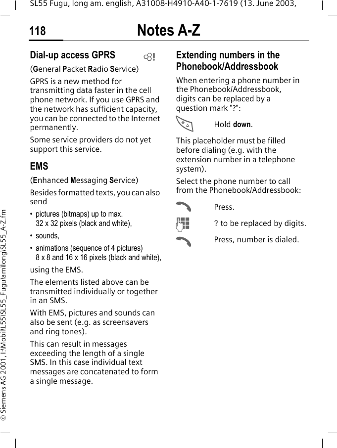 Notes A-Z118SL55 Fugu, long am. english, A31008-H4910-A40-1-7619 (13. June 2003, &copy; Siemens AG 2001, I:\Mobil\L55\SL55_Fugu\am\long\SL55_A-Z.fmDial-up access GPRS(General Packet Radio Service)GPRS is a new method for transmitting data faster in the cell phone network. If you use GPRS and the network has sufficient capacity, you can be connected to the Internet permanently. Some service providers do not yet support this service.EMS(Enhanced Messaging Service)Besides formatted texts, you can also send&bull; pictures (bitmaps) up to max. 32 x 32 pixels (black and white),&bull; sounds, &bull; animations (sequence of 4 pictures) 8 x 8 and 16 x 16 pixels (black and white),using the EMS.The elements listed above can be transmitted individually or together in an SMS. With EMS, pictures and sounds can also be sent (e.g. as screensavers and ring tones). This can result in messages exceeding the length of a single SMS. In this case individual text messages are concatenated to form a single message. Extending numbers in the Phonebook/AddressbookWhen entering a phone number in the Phonebook/Addressbook, digits can be replaced by a question mark "?":*Hold down.This placeholder must be filled before dialing (e.g. with the extension number in a telephone system). Select the phone number to call from the Phonebook/Addressbook:APress.J? to be replaced by digits.APress, number is dialed.L