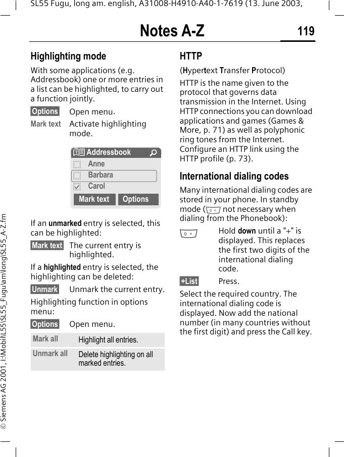 Notes A-Z 119SL55 Fugu, long am. english, A31008-H4910-A40-1-7619 (13. June 2003, &copy; Siemens AG 2001, I:\Mobil\L55\SL55_Fugu\am\long\SL55_A-Z.fmHighlighting modeWith some applications (e.g. Addressbook) one or more entries in a list can be highlighted, to carry out a function jointly.&sect;Options&sect; Open menu.Mark text Activate highlighting mode. If an unmarked entry is selected, this can be highlighted:&sect;Mark text&sect; The current entry is highlighted.If a highlighted entry is selected, the highlighting can be deleted:&sect;Unmark&sect; Unmark the current entry.Highlighting function in options menu:&sect;Options&sect; Open menu.HTTP(Hypertext Transfer Protocol)HTTP is the name given to the protocol that governs data transmission in the Internet. Using HTTP connections you can download applications and games (Games &amp; More, p. 71) as well as polyphonic ring tones from the Internet. Configure an HTTP link using the HTTP profile (p. 73).International dialing codesMany international dialing codes are stored in your phone. In standby mode (0 not necessary when dialing from the Phonebook):0Hold down until a "+" is displayed. This replaces the first two digits of the international dialing code.&sect;+List&sect; Press.Select the required country. The international dialing code is displayed. Now add the national number (in many countries without the first digit) and press the Call key. Mark all Highlight all entries.Unmark all Delete highlighting on all marked entries.N Addressbook &Uacute;oAnneoBarbarapCarolMark text Options