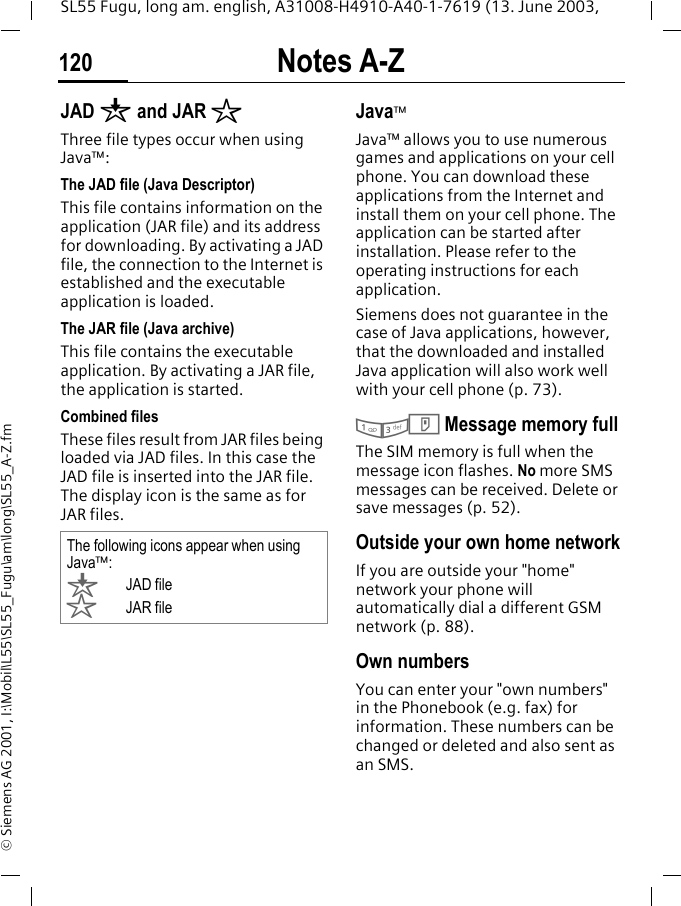 Notes A-Z120SL55 Fugu, long am. english, A31008-H4910-A40-1-7619 (13. June 2003, &copy; Siemens AG 2001, I:\Mobil\L55\SL55_Fugu\am\long\SL55_A-Z.fmJAD &brvbar; and JAR &sect;Three file types occur when using Java&trade;:The JAD file (Java Descriptor) This file contains information on the application (JAR file) and its address for downloading. By activating a JAD file, the connection to the Internet is established and the executable application is loaded.The JAR file (Java archive) This file contains the executable application. By activating a JAR file, the application is started.Combined filesThese files result from JAR files being loaded via JAD files. In this case the JAD file is inserted into the JAR file. The display icon is the same as for JAR files.Java&trade;Java&trade; allows you to use numerous games and applications on your cell phone. You can download these applications from the Internet and install them on your cell phone. The application can be started after installation. Please refer to the operating instructions for each application. Siemens does not guarantee in the case of Java applications, however, that the downloaded and installed Java application will also work well with your cell phone (p. 73).13T Message memory fullThe SIM memory is full when the message icon flashes. No more SMS messages can be received. Delete or save messages (p. 52).Outside your own home networkIf you are outside your "home" network your phone will automatically dial a different GSM network (p. 88).Own numbersYou can enter your "own numbers" in the Phonebook (e.g. fax) for information. These numbers can be changed or deleted and also sent as an SMS.The following icons appear when using Java&trade;:&brvbar;JAD file&sect;JAR file