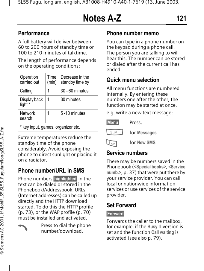 Notes A-Z 121SL55 Fugu, long am. english, A31008-H4910-A40-1-7619 (13. June 2003, &copy; Siemens AG 2001, I:\Mobil\L55\SL55_Fugu\am\long\SL55_A-Z.fmPerformance A full battery will deliver between 60 to 200 hours of standby time or 100 to 210 minutes of talktime.The length of performance depends on the operating conditions: Extreme temperatures reduce the standby time of the phone considerably. Avoid exposing the phone to direct sunlight or placing it on a radiator.Phone number/URL in SMSPhone numbers &sect;highlighted&sect; in the text can be dialed or stored in the Phonebook/Addressbook. URLs (Internet addresses) can be called up directly and the HTTP download started. To do this the HTTP profile (p. 73), or the WAP profile (p. 70) must be installed and activated.APress to dial the phone number/download.Phone number memoYou can type in a phone number on the keypad during a phone call. The person you are talking to will hear this. The number can be stored or dialed after the current call has ended.Quick menu selectionAll menu functions are numbered internally. By entering these numbers one after the other, the function may be started at once.e.g. write a new text message:&sect;Menu&sect; Press.5for Messages 1for New SMS Service numbersThere may be numbers saved in the Phonebook (<Special books>, <Service numb.>, p. 37) that were put there by your service provider. You can call local or nationwide information services or use services of the service provider.Set Forward&sect;Forward&sect; Forwards the caller to the mailbox, for example, if the Busy diversion is set and the function Call waiting is activated (see also p. 79).Operation carried outTime (min)Decrease in the standby time byCalling 1  30 - 60 minutesDisplay back light *1 30 minutesNetwork search1  5 -10 minutes* key input, games, organizer etc.