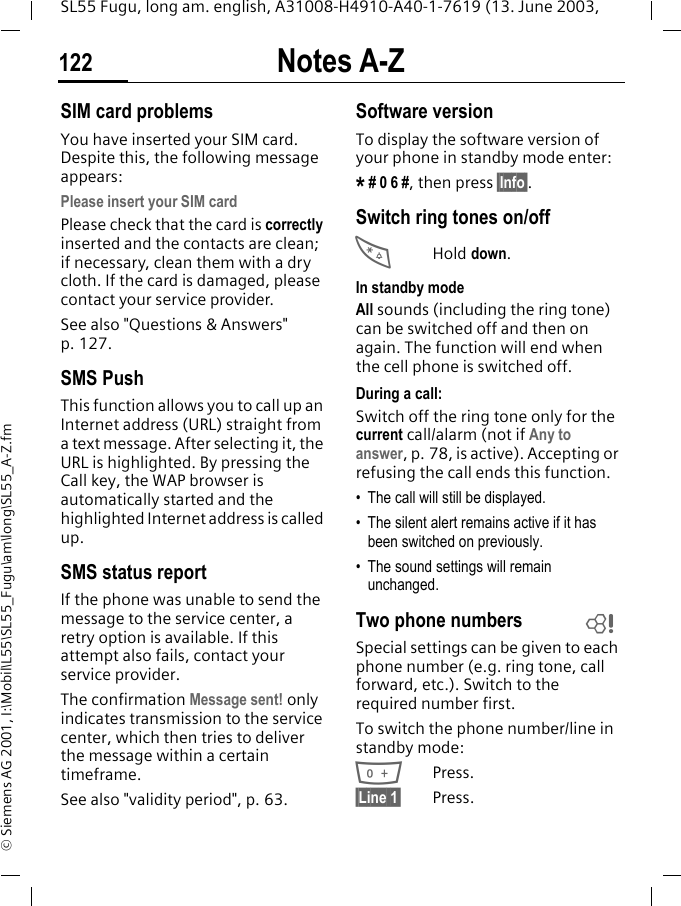 Notes A-Z122SL55 Fugu, long am. english, A31008-H4910-A40-1-7619 (13. June 2003, &copy; Siemens AG 2001, I:\Mobil\L55\SL55_Fugu\am\long\SL55_A-Z.fmSIM card problemsYou have inserted your SIM card. Despite this, the following message appears:Please insert your SIM cardPlease check that the card is correctly inserted and the contacts are clean; if necessary, clean them with a dry cloth. If the card is damaged, please contact your service provider. See also "Questions &amp; Answers" p. 127.SMS PushThis function allows you to call up an Internet address (URL) straight from a text message. After selecting it, the URL is highlighted. By pressing the Call key, the WAP browser is automatically started and the highlighted Internet address is called up. SMS status reportIf the phone was unable to send the message to the service center, a retry option is available. If this attempt also fails, contact your service provider.The confirmation Message sent! only indicates transmission to the service center, which then tries to deliver the message within a certain timeframe.See also "validity period", p. 63.Software versionTo display the software version of your phone in standby mode enter:* # 0 6 #, then press &sect;Info&sect;.Switch ring tones on/off*Hold down.In standby modeAll sounds (including the ring tone) can be switched off and then on again. The function will end when the cell phone is switched off.During a call:Switch off the ring tone only for the current call/alarm (not if Any to answer, p. 78, is active). Accepting or refusing the call ends this function.&bull; The call will still be displayed. &bull; The silent alert remains active if it has been switched on previously.&bull; The sound settings will remain unchanged. Two phone numbersSpecial settings can be given to each phone number (e.g. ring tone, call forward, etc.). Switch to the required number first. To switch the phone number/line in standby mode:0Press. &sect;Line 1&sect; Press.L