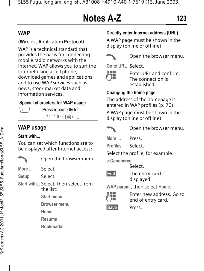 Notes A-Z 123SL55 Fugu, long am. english, A31008-H4910-A40-1-7619 (13. June 2003, &copy; Siemens AG 2001, I:\Mobil\L55\SL55_Fugu\am\long\SL55_A-Z.fmWAP(Wireless Application Protocol) WAP is a technical standard that provides the basis for connecting mobile radio networks with the Internet. WAP allows you to surf the Internet using a cell phone, download games and applications and to use WAP services such as news, stock market data and information services. WAP usage Start with...You can set which functions are to be displayed after Internet access:AOpen the browser menu.More ... Select.Setup Select. Start with... Select, then select from the list:Start menuBrowser menuHomeResumeBookmarksDirectly enter Internet address (URL)A WAP page must be shown in the display (online or offline):AOpen the browser menu.Go to URL Select. JEnter URL and confirm. The connection is established.Changing the home pageThe address of the homepage is entered in WAP profiles (p. 70). A WAP page must be shown in the display (online or offline):AOpen the browser menu.More ... Press.Profiles Select.Select the profile, for example:e-CommerceSelect.&sect;Edit&sect; The entry card is displayed.WAP param., then select Home.JEnter new address. Go to end of entry card.&sect;Save&sect; Press.Special characters for WAP usage0Press repeatedly for:. ,? ! &rsquo; " 0 - ( ) @ / : _