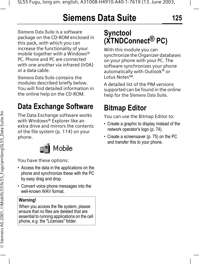 Siemens Data Suite 125SL55 Fugu, long am. english, A31008-H4910-A40-1-7619 (13. June 2003, &copy; Siemens AG 2001, I:\Mobil\L55\SL55_Fugu\am\long\SL55_Data Suite.fmSiemens Data SuiteSiemens Data Suite is a software package on the CD-ROM enclosed in this pack, with which you can increase the functionality of your mobile together with a Windows&reg; PC. Phone and PC are connected with one another via infrared (IrDA) or a data cable.Siemens Data Suite contains the modules described briefly below. You will find detailed information in the online help on the CD-ROM.Data Exchange SoftwareThe Data Exchange software works with Windows&reg; Explorer like an extra drive and mirrors the contents of the file system (p. 114) on your phone. You have these options:&bull; Access the data in the applications on the phone and synchronize these with the PC by easy drag and drop.&bull; Convert voice phone messages into the well-known WAV format. Synctool (XTNDConnect&reg; PC)With this module you can synchronize the Organizer databases on your phone with your PC. The software synchronizes your phone automatically with Outlook&reg; or Lotus Notes&trade;.A detailed list of the PIM versions supported can be found in the online help for the Siemens Data Suite.Bitmap EditorYou can use the Bitmap Editor to:&bull; Create a graphic to display instead of the network operator's logo (p. 74). &bull; Create a screensaver (p. 75) on the PC and transfer this to your phone. Warning!When you access the file system, please ensure that no files are deleted that are essential to running applications on the cell phone, e.g. the "Licenses" folder.