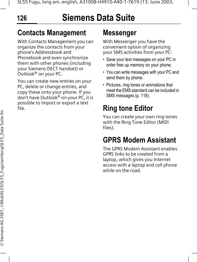 Siemens Data Suite126SL55 Fugu, long am. english, A31008-H4910-A40-1-7619 (13. June 2003, &copy; Siemens AG 2001, I:\Mobil\L55\SL55_Fugu\am\long\SL55_Data Suite.fmContacts ManagementWith Contacts Management you can organize the contacts from your phone's Addressbook and Phonebook and even synchronize them with other phones (including your Siemens DECT handset) or Outlook&reg; on your PC.You can create new entries on your PC, delete or change entries, and copy these onto your phone. If you don't have Outlook&reg; on your PC, it is possible to import or export a text file.MessengerWith Messenger you have the convenient option of organizing your SMS activities from your PC: &bull; Save your text messages on your PC in order free up memory on your phone. &bull; You can write messages with your PC and send them by phone. &bull; Pictures, ring tones or animations that meet the EMS standard can be included in SMS messages (p. 118). Ring tone EditorYou can create your own ring tones with the Ring Tone Editor (MIDI files).GPRS Modem AssistantThe GPRS Modem Assistant enables GPRS links to be created from a laptop, which gives you Internet access with a laptop and cell phone while on the road. 