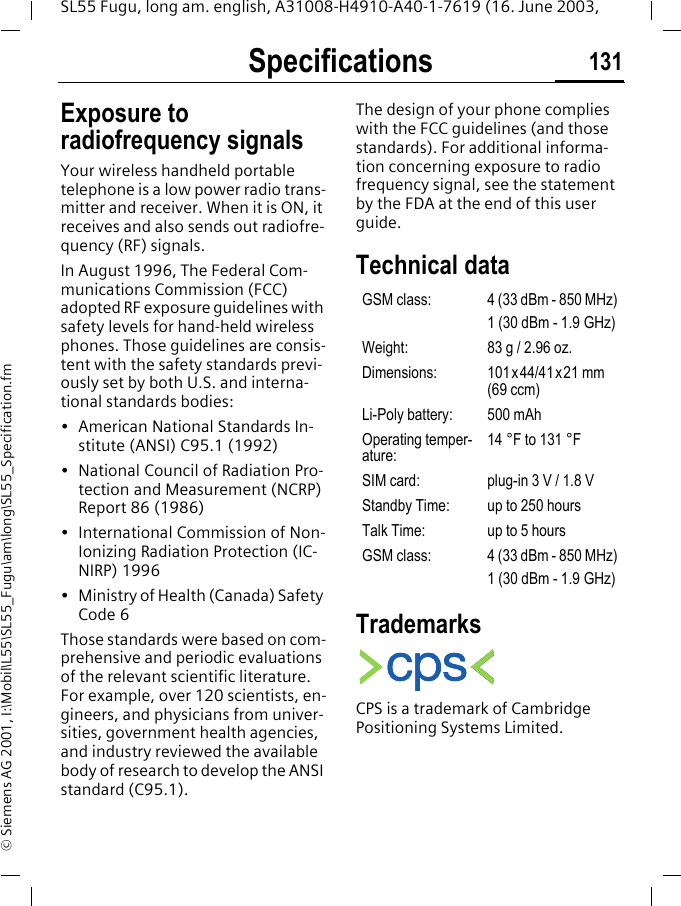 Specifications 131SL55 Fugu, long am. english, A31008-H4910-A40-1-7619 (16. June 2003, &copy; Siemens AG 2001, I:\Mobil\L55\SL55_Fugu\am\long\SL55_Specification.fmSpecifica-tions Exposure to radiofrequency signalsYour wireless handheld portable telephone is a low power radio trans-mitter and receiver. When it is ON, it receives and also sends out radiofre-quency (RF) signals.In August 1996, The Federal Com-munications Commission (FCC) adopted RF exposure guidelines with safety levels for hand-held wireless phones. Those guidelines are consis-tent with the safety standards previ-ously set by both U.S. and interna-tional standards bodies:&bull; American National Standards In-stitute (ANSI) C95.1 (1992)&bull; National Council of Radiation Pro-tection and Measurement (NCRP) Report 86 (1986)&bull; International Commission of Non-Ionizing Radiation Protection (IC-NIRP) 1996&bull; Ministry of Health (Canada) Safety Code 6Those standards were based on com-prehensive and periodic evaluations of the relevant scientific literature. For example, over 120 scientists, en-gineers, and physicians from univer-sities, government health agencies, and industry reviewed the available body of research to develop the ANSI standard (C95.1).The design of your phone complies with the FCC guidelines (and those standards). For additional informa-tion concerning exposure to radio frequency signal, see the statement by the FDA at the end of this user guide.Technical data TrademarksCPS is a trademark of Cambridge Positioning Systems Limited.GSM class: 4 (33 dBm - 850 MHz)1 (30 dBm - 1.9 GHz)Weight: 83 g / 2.96 oz.Dimensions: 101x44/41x21 mm (69 ccm)Li-Poly battery: 500 mAhOperating temper-ature:14 &deg;F to 131 &deg;FSIM card: plug-in 3 V / 1.8 VStandby Time: up to 250 hoursTalk Time: up to 5 hoursGSM class: 4 (33 dBm - 850 MHz)1 (30 dBm - 1.9 GHz)