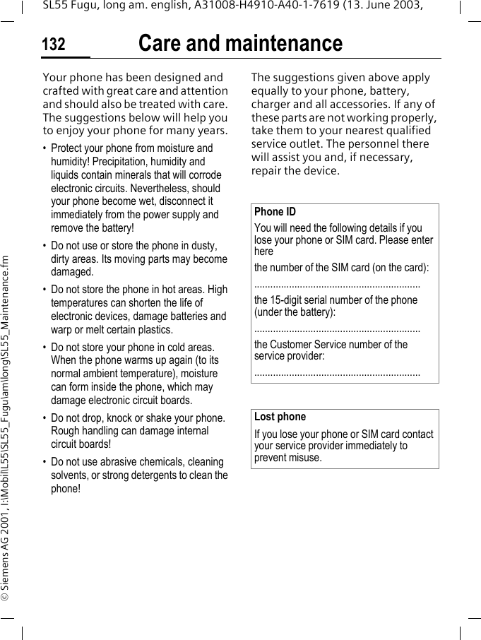 Care and maintenance132SL55 Fugu, long am. english, A31008-H4910-A40-1-7619 (13. June 2003, &copy; Siemens AG 2001, I:\Mobil\L55\SL55_Fugu\am\long\SL55_Maintenance.fmCare and maintenanceYour phone has been designed and crafted with great care and attention and should also be treated with care. The suggestions below will help you to enjoy your phone for many years.&bull; Protect your phone from moisture and humidity! Precipitation, humidity and liquids contain minerals that will corrode electronic circuits. Nevertheless, should your phone become wet, disconnect it immediately from the power supply and remove the battery!&bull; Do not use or store the phone in dusty, dirty areas. Its moving parts may become damaged.&bull; Do not store the phone in hot areas. High temperatures can shorten the life of electronic devices, damage batteries and warp or melt certain plastics. &bull; Do not store your phone in cold areas. When the phone warms up again (to its normal ambient temperature), moisture can form inside the phone, which may damage electronic circuit boards. &bull; Do not drop, knock or shake your phone. Rough handling can damage internal circuit boards!&bull; Do not use abrasive chemicals, cleaning solvents, or strong detergents to clean the phone!The suggestions given above apply equally to your phone, battery, charger and all accessories. If any of these parts are not working properly, take them to your nearest qualified service outlet. The personnel there will assist you and, if necessary, repair the device.Phone IDYou will need the following details if you lose your phone or SIM card. Please enter here the number of the SIM card (on the card):..............................................................the 15-digit serial number of the phone (under the battery):..............................................................the Customer Service number of the service provider:..............................................................Lost phoneIf you lose your phone or SIM card contact your service provider immediately to prevent misuse.