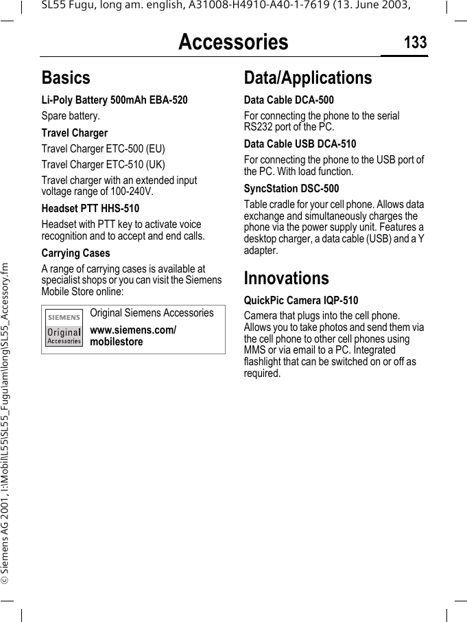 Accessories 133SL55 Fugu, long am. english, A31008-H4910-A40-1-7619 (13. June 2003, &copy; Siemens AG 2001, I:\Mobil\L55\SL55_Fugu\am\long\SL55_Accessory.fmAccessories BasicsLi-Poly Battery 500mAh EBA-520Spare battery.Travel ChargerTravel Charger ETC-500 (EU) Travel Charger ETC-510 (UK)Travel charger with an extended input voltage range of 100-240V.Headset PTT HHS-510Headset with PTT key to activate voice recognition and to accept and end calls.Carrying Cases A range of carrying cases is available at specialist shops or you can visit the Siemens Mobile Store online:Data/ApplicationsData Cable DCA-500For connecting the phone to the serial RS232 port of the PC.Data Cable USB DCA-510For connecting the phone to the USB port of the PC. With load function.SyncStation DSC-500Table cradle for your cell phone. Allows data exchange and simultaneously charges the phone via the power supply unit. Features a desktop charger, a data cable (USB) and a Y adapter. InnovationsQuickPic Camera IQP-510Camera that plugs into the cell phone. Allows you to take photos and send them via the cell phone to other cell phones using MMS or via email to a PC. Integrated flashlight that can be switched on or off as required.Original Siemens Accessorieswww.siemens.com/mobilestore
