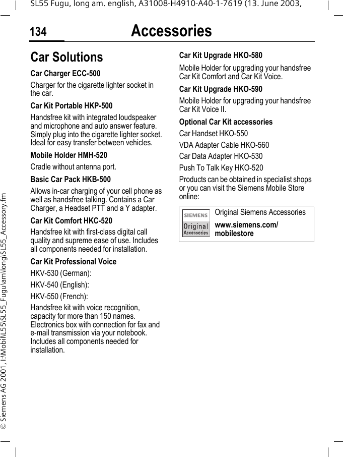 Accessories134SL55 Fugu, long am. english, A31008-H4910-A40-1-7619 (13. June 2003, &copy; Siemens AG 2001, I:\Mobil\L55\SL55_Fugu\am\long\SL55_Accessory.fmCar Solutions Car Charger ECC-500Charger for the cigarette lighter socket in the car.Car Kit Portable HKP-500Handsfree kit with integrated loudspeaker and microphone and auto answer feature. Simply plug into the cigarette lighter socket. Ideal for easy transfer between vehicles.Mobile Holder HMH-520Cradle without antenna port.Basic Car Pack HKB-500Allows in-car charging of your cell phone as well as handsfree talking. Contains a Car Charger, a Headset PTT and a Y adapter.Car Kit Comfort HKC-520Handsfree kit with first-class digital call quality and supreme ease of use. Includes all components needed for installation.Car Kit Professional VoiceHKV-530 (German): HKV-540 (English): HKV-550 (French): Handsfree kit with voice recognition, capacity for more than 150 names. Electronics box with connection for fax and e-mail transmission via your notebook. Includes all components needed for installation.Car Kit Upgrade HKO-580Mobile Holder for upgrading your handsfree Car Kit Comfort and Car Kit Voice.Car Kit Upgrade HKO-590Mobile Holder for upgrading your handsfree Car Kit Voice II.Optional Car Kit accessoriesCar Handset HKO-550VDA Adapter Cable HKO-560Car Data Adapter HKO-530Push To Talk Key HKO-520Products can be obtained in specialist shops or you can visit the Siemens Mobile Store online: Original Siemens Accessorieswww.siemens.com/mobilestore