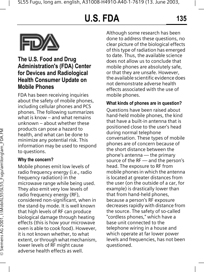 U.S. FDA 135SL55 Fugu, long am. english, A31008-H4910-A40-1-7619 (13. June 2003, &copy; Siemens AG 2001, I:\Mobil\L55\SL55_Fugu\am\long\am_FDA.FMU.S. FDAThe U.S. Food and Drug Administration's (FDA) Center for Devices and Radiological Health Consumer Update on Mobile PhonesFDA has been receiving inquiries about the safety of mobile phones, including cellular phones and PCS phones. The following summarizes what is know &ndash; and what remains unknown &ndash; about whether these products can pose a hazard to health, and what can be done to minimize any potential risk. This information may be used to respond to questions.Why the concern?Mobile phones emit low levels of radio frequency energy (i.e., radio frequency radiation) in the microwave range while being used. They also emit very low levels of radio frequency energy (RF), considered non-significant, when in the stand-by mode. It is well known that high levels of RF can produce biological damage through heating effects (this is how your microwave oven is able to cook food). However, it is not known whether, to what extent, or through what mechanism, lower levels of RF might cause adverse health effects as well. Although some research has been done to address these questions, no clear picture of the biological effects of this type of radiation has emerged to date. Thus, the available science does not allow us to conclude that mobile phones are absolutely safe, or that they are unsafe. However, the available scientific evidence does not demonstrate adverse health effects associated with the use of mobile phones.What kinds of phones are in question?Questions have been raised about hand-held mobile phones, the kind that have a built-in antenna that is positioned close to the user's head during normal telephone conversation. These types of mobile phones are of concern because of the short distance between the phone's antenna &mdash; the primary source of the RF &mdash; and the person's head. The exposure to RF from mobile phones in which the antenna is located at greater distances from the user (on the outside of a car, for example) is drastically lower than that from hand-held phones, because a person's RF exposure decreases rapidly with distance from the source. The safety of so-called "cordless phones," which have a base unit connected to the telephone wiring in a house and which operate at far lower power levels and frequencies, has not been questioned.