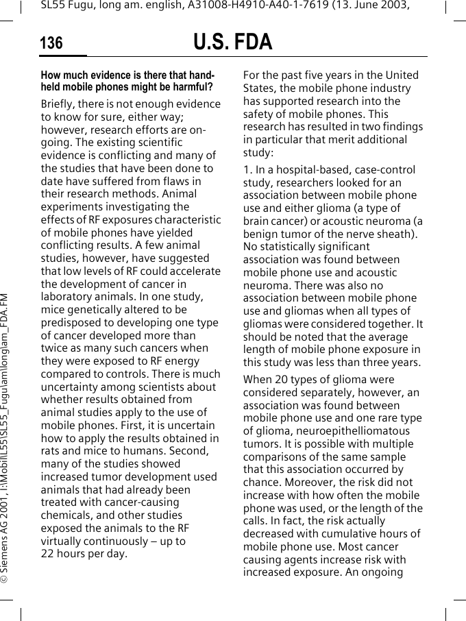 U.S. FDA136SL55 Fugu, long am. english, A31008-H4910-A40-1-7619 (13. June 2003, &copy; Siemens AG 2001, I:\Mobil\L55\SL55_Fugu\am\long\am_FDA.FMHow much evidence is there that hand-held mobile phones might be harmful?Briefly, there is not enough evidence to know for sure, either way; however, research efforts are on-going. The existing scientific evidence is conflicting and many of the studies that have been done to date have suffered from flaws in their research methods. Animal experiments investigating the effects of RF exposures characteristic of mobile phones have yielded conflicting results. A few animal studies, however, have suggested that low levels of RF could accelerate the development of cancer in laboratory animals. In one study, mice genetically altered to be predisposed to developing one type of cancer developed more than twice as many such cancers when they were exposed to RF energy compared to controls. There is much uncertainty among scientists about whether results obtained from animal studies apply to the use of mobile phones. First, it is uncertain how to apply the results obtained in rats and mice to humans. Second, many of the studies showed increased tumor development used animals that had already been treated with cancer-causing chemicals, and other studies exposed the animals to the RF virtually continuously &ndash; up to 22 hours per day.For the past five years in the United States, the mobile phone industry has supported research into the safety of mobile phones. This research has resulted in two findings in particular that merit additional study:1. In a hospital-based, case-control study, researchers looked for an association between mobile phone use and either glioma (a type of brain cancer) or acoustic neuroma (a benign tumor of the nerve sheath). No statistically significant association was found between mobile phone use and acoustic neuroma. There was also no association between mobile phone use and gliomas when all types of gliomas were considered together. It should be noted that the average length of mobile phone exposure in this study was less than three years.When 20 types of glioma were considered separately, however, an association was found between mobile phone use and one rare type of glioma, neuroepithelliomatous tumors. It is possible with multiple comparisons of the same sample that this association occurred by chance. Moreover, the risk did not increase with how often the mobile phone was used, or the length of the calls. In fact, the risk actually decreased with cumulative hours of mobile phone use. Most cancer causing agents increase risk with increased exposure. An ongoing 