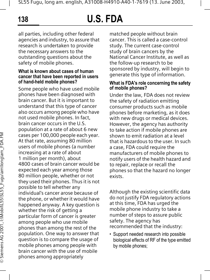 U.S. FDA138SL55 Fugu, long am. english, A31008-H4910-A40-1-7619 (13. June 2003, &copy; Siemens AG 2001, I:\Mobil\L55\SL55_Fugu\am\long\am_FDA.FMall parties, including other federal agencies and industry, to assure that research is undertaken to provide the necessary answers to the outstanding questions about the safety of mobile phones.What is known about cases of human cancer that have been reported in users of hand-held mobile phones?Some people who have used mobile phones have been diagnosed with brain cancer. But it is important to understand that this type of cancer also occurs among people who have not used mobile phones. In fact, brain cancer occurs in the U.S. population at a rate of about 6 new cases per 100,000 people each year. At that rate, assuming 80 million users of mobile phones (a number increasing at a rate of about 1 million per month), about 4800 cases of brain cancer would be expected each year among those 80 million people, whether or not they used their phones. Thus it is not possible to tell whether any individual's cancer arose because of the phone, or whether it would have happened anyway. A key question is whether the risk of getting a particular form of cancer is greater among people who use mobile phones than among the rest of the population. One way to answer that question is to compare the usage of mobile phones among people with brain cancer with the use of mobile phones among appropriately matched people without brain cancer. This is called a case-control study. The current case-control study of brain cancers by the National Cancer Institute, as well as the follow-up research to be sponsored by industry, will begin to generate this type of information.What is FDA's role concerning the safety of mobile phones?Under the law, FDA does not review the safety of radiation emitting consumer products such as mobile phones before marketing, as it does with new drugs or medical devices. However, the agency has authority to take action if mobile phones are shown to emit radiation at a level that is hazardous to the user. In such a case, FDA could require the manufacturers of mobile phones to notify users of the health hazard and to repair, replace or recall the phones so that the hazard no longer exists. Although the existing scientific data do not justify FDA regulatory actions at this time, FDA has urged the mobile phone industry to take a number of steps to assure public safety. The agency has recommended that the industry:&bull; Support needed research into possible biological effects of RF of the type emitted by mobile phones;