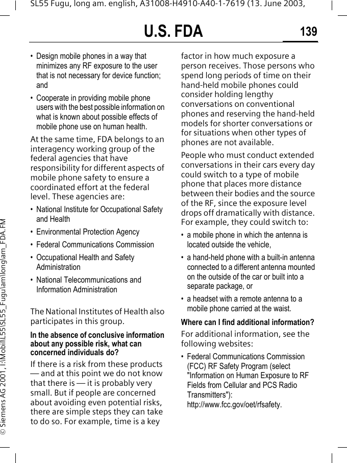 U.S. FDA 139SL55 Fugu, long am. english, A31008-H4910-A40-1-7619 (13. June 2003, &copy; Siemens AG 2001, I:\Mobil\L55\SL55_Fugu\am\long\am_FDA.FM&bull; Design mobile phones in a way that minimizes any RF exposure to the user that is not necessary for device function; and&bull; Cooperate in providing mobile phone users with the best possible information on what is known about possible effects of mobile phone use on human health.At the same time, FDA belongs to an interagency working group of the federal agencies that have responsibility for different aspects of mobile phone safety to ensure a coordinated effort at the federal level. These agencies are:&bull; National Institute for Occupational Safety and Health&bull; Environmental Protection Agency&bull; Federal Communications Commission&bull; Occupational Health and Safety Administration&bull; National Telecommunications and Information AdministrationThe National Institutes of Health also participates in this group.In the absence of conclusive information about any possible risk, what can concerned individuals do?If there is a risk from these products &mdash; and at this point we do not know that there is &mdash; it is probably very small. But if people are concerned about avoiding even potential risks, there are simple steps they can take to do so. For example, time is a key factor in how much exposure a person receives. Those persons who spend long periods of time on their hand-held mobile phones could consider holding lengthy conversations on conventional phones and reserving the hand-held models for shorter conversations or for situations when other types of phones are not available.People who must conduct extended conversations in their cars every day could switch to a type of mobile phone that places more distance between their bodies and the source of the RF, since the exposure level drops off dramatically with distance. For example, they could switch to:&bull; a mobile phone in which the antenna is located outside the vehicle,&bull; a hand-held phone with a built-in antenna connected to a different antenna mounted on the outside of the car or built into a separate package, or&bull; a headset with a remote antenna to a mobile phone carried at the waist.Where can I find additional information?For additional information, see the following websites:&bull; Federal Communications Commission (FCC) RF Safety Program (select "Information on Human Exposure to RF Fields from Cellular and PCS Radio Transmitters"): http://www.fcc.gov/oet/rfsafety.