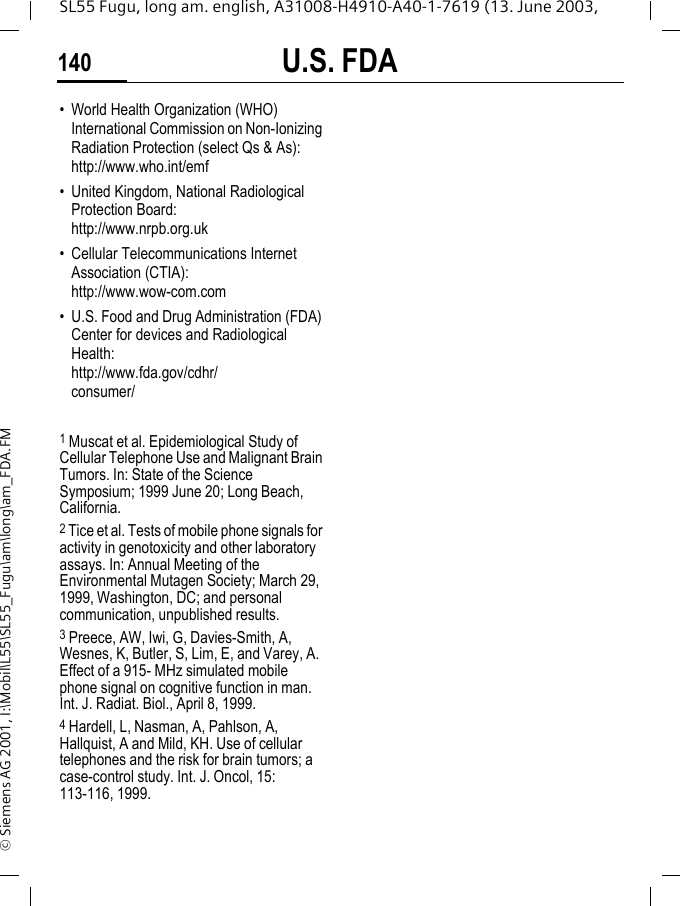 U.S. FDA140SL55 Fugu, long am. english, A31008-H4910-A40-1-7619 (13. June 2003, &copy; Siemens AG 2001, I:\Mobil\L55\SL55_Fugu\am\long\am_FDA.FM&bull; World Health Organization (WHO) International Commission on Non-Ionizing Radiation Protection (select Qs &amp; As): http://www.who.int/emf&bull; United Kingdom, National Radiological Protection Board: http://www.nrpb.org.uk&bull; Cellular Telecommunications Internet Association (CTIA): http://www.wow-com.com&bull; U.S. Food and Drug Administration (FDA) Center for devices and Radiological Health: http://www.fda.gov/cdhr/consumer/1 Muscat et al. Epidemiological Study of Cellular Telephone Use and Malignant Brain Tumors. In: State of the Science Symposium; 1999 June 20; Long Beach, California.2 Tice et al. Tests of mobile phone signals for activity in genotoxicity and other laboratory assays. In: Annual Meeting of the Environmental Mutagen Society; March 29, 1999, Washington, DC; and personal communication, unpublished results.3 Preece, AW, Iwi, G, Davies-Smith, A, Wesnes, K, Butler, S, Lim, E, and Varey, A. Effect of a 915- MHz simulated mobile phone signal on cognitive function in man. Int. J. Radiat. Biol., April 8, 1999.4 Hardell, L, Nasman, A, Pahlson, A, Hallquist, A and Mild, KH. Use of cellular telephones and the risk for brain tumors; a case-control study. Int. J. Oncol, 15: 113-116, 1999.