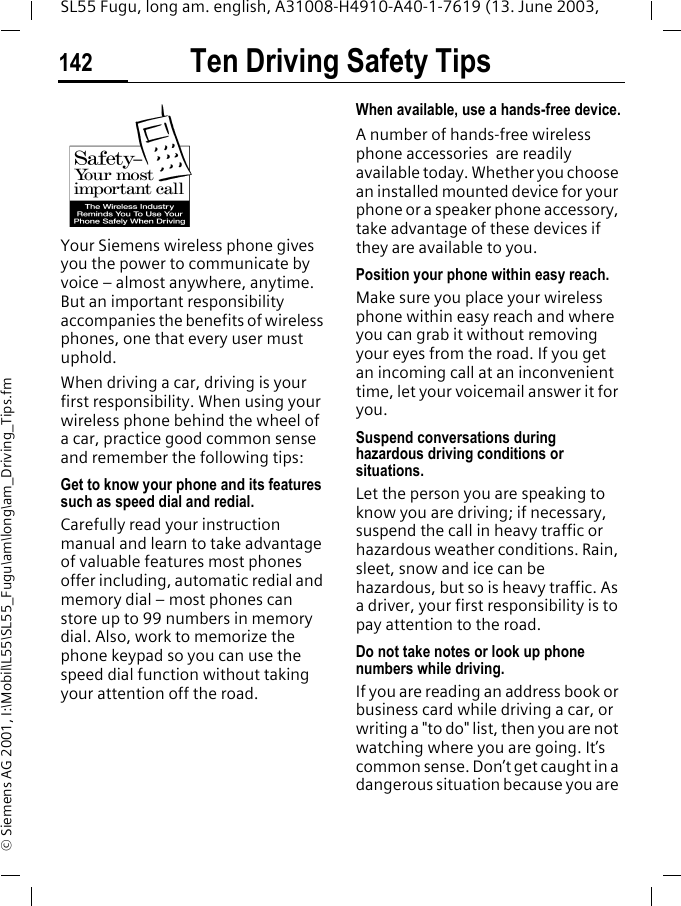 Ten Driving Safety Tips142SL55 Fugu, long am. english, A31008-H4910-A40-1-7619 (13. June 2003, &copy; Siemens AG 2001, I:\Mobil\L55\SL55_Fugu\am\long\am_Driving_Tips.fmTen Driving Safety TipsYour Siemens wireless phone gives you the power to communicate by voice &ndash; almost anywhere, anytime. But an important responsibility accompanies the benefits of wireless phones, one that every user must uphold.When driving a car, driving is your first responsibility. When using your wireless phone behind the wheel of a car, practice good common sense and remember the following tips:Get to know your phone and its features such as speed dial and redial.Carefully read your instruction manual and learn to take advantage of valuable features most phones offer including, automatic redial and memory dial &ndash; most phones can store up to 99 numbers in memory dial. Also, work to memorize the phone keypad so you can use the speed dial function without taking your attention off the road.When available, use a hands-free device.A number of hands-free wireless phone accessories  are readily available today. Whether you choose an installed mounted device for your phone or a speaker phone accessory, take advantage of these devices if they are available to you.Position your phone within easy reach.Make sure you place your wireless phone within easy reach and where you can grab it without removing your eyes from the road. If you get an incoming call at an inconvenient time, let your voicemail answer it for you.Suspend conversations during hazardous driving conditions or situations.Let the person you are speaking to know you are driving; if necessary, suspend the call in heavy traffic or hazardous weather conditions. Rain, sleet, snow and ice can be hazardous, but so is heavy traffic. As a driver, your first responsibility is to pay attention to the road.Do not take notes or look up phone numbers while driving.If you are reading an address book or business card while driving a car, or writing a "to do" list, then you are not watching where you are going. It&rsquo;s common sense. Don&rsquo;t get caught in a dangerous situation because you are 