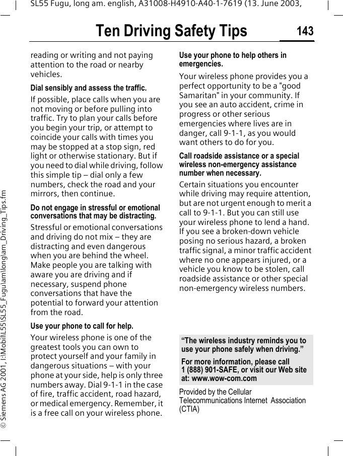 Ten Driving Safety Tips 143SL55 Fugu, long am. english, A31008-H4910-A40-1-7619 (13. June 2003, &copy; Siemens AG 2001, I:\Mobil\L55\SL55_Fugu\am\long\am_Driving_Tips.fmreading or writing and not paying attention to the road or nearby vehicles.Dial sensibly and assess the traffic.If possible, place calls when you are not moving or before pulling into traffic. Try to plan your calls before you begin your trip, or attempt to coincide your calls with times you may be stopped at a stop sign, red light or otherwise stationary. But if you need to dial while driving, follow this simple tip &ndash; dial only a few numbers, check the road and your mirrors, then continue.Do not engage in stressful or emotional conversations that may be distracting.Stressful or emotional conversations and driving do not mix &ndash; they are distracting and even dangerous when you are behind the wheel. Make people you are talking with aware you are driving and if necessary, suspend phone conversations that have the potential to forward your attention from the road.Use your phone to call for help.Your wireless phone is one of the greatest tools you can own to protect yourself and your family in dangerous situations &ndash; with your phone at your side, help is only three numbers away. Dial 9-1-1 in the case of fire, traffic accident, road hazard, or medical emergency. Remember, it is a free call on your wireless phone.Use your phone to help others in emergencies.Your wireless phone provides you a perfect opportunity to be a "good Samaritan" in your community. If you see an auto accident, crime in progress or other serious emergencies where lives are in danger, call 9-1-1, as you would want others to do for you.Call roadside assistance or a special wireless non-emergency assistance number when necessary.Certain situations you encounter while driving may require attention, but are not urgent enough to merit a call to 9-1-1. But you can still use your wireless phone to lend a hand. If you see a broken-down vehicle posing no serious hazard, a broken traffic signal, a minor traffic accident where no one appears injured, or a vehicle you know to be stolen, call roadside assistance or other special non-emergency wireless numbers.Provided by the Cellular Telecommunications Internet  Association (CTIA)&ldquo;The wireless industry reminds you to use your phone safely when driving.&rdquo;For more information, please call 1 (888) 901-SAFE, or visit our Web site at: www.wow-com.com