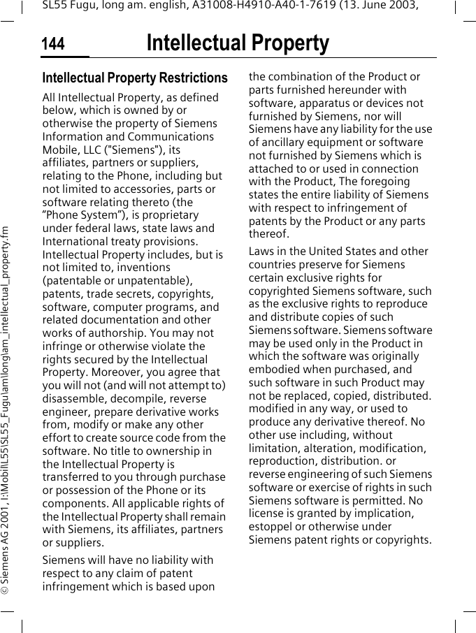 Intellectual Property144SL55 Fugu, long am. english, A31008-H4910-A40-1-7619 (13. June 2003, &copy; Siemens AG 2001, I:\Mobil\L55\SL55_Fugu\am\long\am_intellectual_property.fmIntellectual Property Intellectual Property RestrictionsAll Intellectual Property, as defined below, which is owned by or otherwise the property of Siemens Information and Communications Mobile, LLC ("Siemens"), its affiliates, partners or suppliers, relating to the Phone, including but not limited to accessories, parts or software relating thereto (the &ldquo;Phone System&rdquo;), is proprietary under federal laws, state laws and International treaty provisions. Intellectual Property includes, but is not limited to, inventions (patentable or unpatentable), patents, trade secrets, copyrights, software, computer programs, and related documentation and other works of authorship. You may not infringe or otherwise violate the rights secured by the Intellectual Property. Moreover, you agree that you will not (and will not attempt to) disassemble, decompile, reverse engineer, prepare derivative works from, modify or make any other effort to create source code from the software. No title to ownership in the Intellectual Property is transferred to you through purchase or possession of the Phone or its components. All applicable rights of the Intellectual Property shall remain with Siemens, its affiliates, partners or suppliers.Siemens will have no liability with respect to any claim of patent infringement which is based upon the combination of the Product or parts furnished hereunder with software, apparatus or devices not furnished by Siemens, nor will Siemens have any liability for the use of ancillary equipment or software not furnished by Siemens which is attached to or used in connection with the Product, The foregoing states the entire liability of Siemens with respect to infringement of patents by the Product or any parts thereof.Laws in the United States and other countries preserve for Siemens certain exclusive rights for copyrighted Siemens software, such as the exclusive rights to reproduce and distribute copies of such Siemens software. Siemens software may be used only in the Product in which the software was originally embodied when purchased, and such software in such Product may not be replaced, copied, distributed. modified in any way, or used to produce any derivative thereof. No other use including, without limitation, alteration, modification, reproduction, distribution. or reverse engineering of such Siemens software or exercise of rights in such Siemens software is permitted. No license is granted by implication, estoppel or otherwise under Siemens patent rights or copyrights.