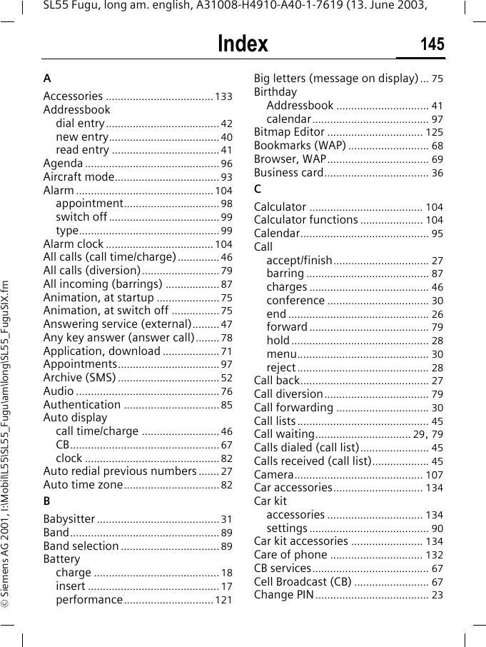 Index 145SL55 Fugu, long am. english, A31008-H4910-A40-1-7619 (13. June 2003, &copy; Siemens AG 2001, I:\Mobil\L55\SL55_Fugu\am\long\SL55_FuguSIX.fmIndex AAccessories ....................................133Addressbookdial entry......................................42new entry.....................................40read entry ....................................41Agenda .............................................96Aircraft mode................................... 93Alarm..............................................104appointment................................98switch off.....................................99type...............................................99Alarm clock .................................... 104All calls (call time/charge)..............46All calls (diversion)..........................79All incoming (barrings) ..................87Animation, at startup .....................75Animation, at switch off ................75Answering service (external)......... 47Any key answer (answer call)........78Application, download ...................71Appointments..................................97Archive (SMS)..................................52Audio ................................................76Authentication ................................85Auto displaycall time/charge ..........................46CB..................................................67clock .............................................82Auto redial previous numbers ....... 27Auto time zone................................82BBabysitter .........................................31Band..................................................89Band selection .................................89Batterycharge ..........................................18insert ............................................ 17performance..............................121Big letters (message on display)... 75BirthdayAddressbook ............................... 41calendar....................................... 97Bitmap Editor ................................ 125Bookmarks (WAP) ........................... 68Browser, WAP.................................. 69Business card................................... 36CCalculator ...................................... 104Calculator functions ..................... 104Calendar........................................... 95Callaccept/finish................................ 27barring ......................................... 87charges ........................................ 46conference .................................. 30end ............................................... 26forward........................................ 79hold.............................................. 28menu............................................ 30reject............................................ 28Call back........................................... 27Call diversion................................... 79Call forwarding ............................... 30Call lists............................................ 45Call waiting................................ 29, 79Calls dialed (call list)....................... 45Calls received (call list)................... 45Camera........................................... 107Car accessories.............................. 134Car kitaccessories ................................ 134settings ........................................ 90Car kit accessories ........................ 134Care of phone ............................... 132CB services....................................... 67Cell Broadcast (CB) ......................... 67Change PIN...................................... 23