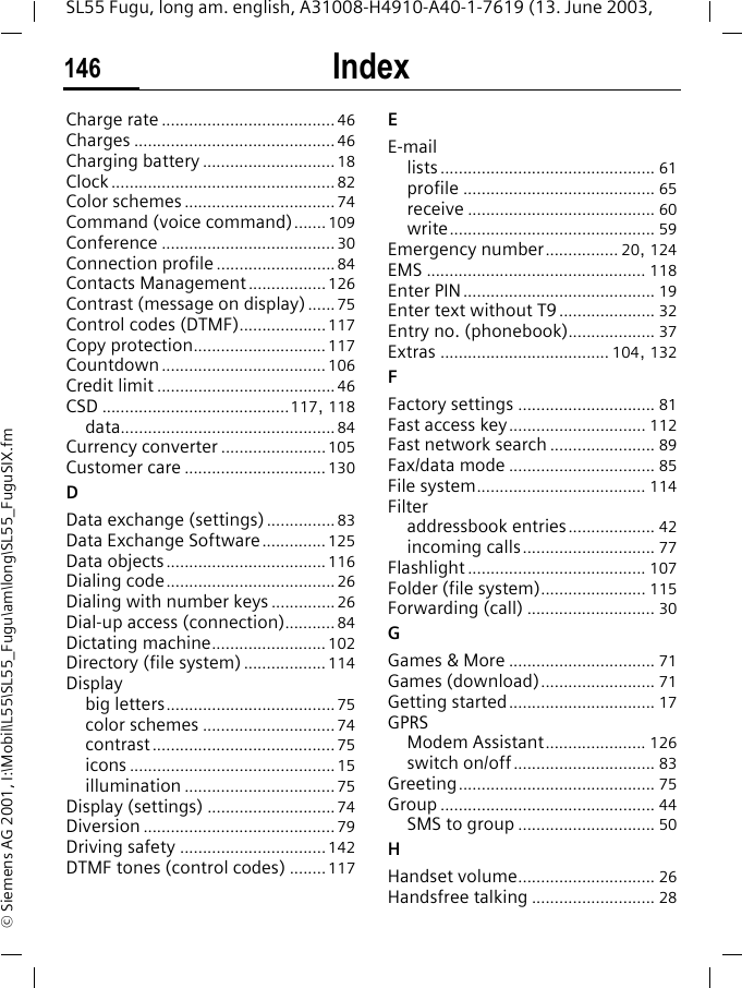 Index146SL55 Fugu, long am. english, A31008-H4910-A40-1-7619 (13. June 2003, &copy; Siemens AG 2001, I:\Mobil\L55\SL55_Fugu\am\long\SL55_FuguSIX.fmCharge rate ......................................46Charges ............................................ 46Charging battery .............................18Clock .................................................82Color schemes .................................74Command (voice command)....... 109Conference ......................................30Connection profile ..........................84Contacts Management .................126Contrast (message on display) ...... 75Control codes (DTMF)...................117Copy protection............................. 117Countdown .................................... 106Credit limit .......................................46CSD .........................................117, 118data...............................................84Currency converter .......................105Customer care ...............................130DData exchange (settings)...............83Data Exchange Software..............125Data objects...................................116Dialing code.....................................26Dialing with number keys ..............26Dial-up access (connection)........... 84Dictating machine......................... 102Directory (file system) .................. 114Displaybig letters.....................................75color schemes .............................74contrast........................................75icons .............................................15illumination .................................75Display (settings) ............................74Diversion ..........................................79Driving safety ................................142DTMF tones (control codes) ........117EE-maillists............................................... 61profile .......................................... 65receive ......................................... 60write............................................. 59Emergency number................ 20, 124EMS ................................................ 118Enter PIN.......................................... 19Enter text without T9..................... 32Entry no. (phonebook)................... 37Extras ..................................... 104, 132FFactory settings .............................. 81Fast access key.............................. 112Fast network search ....................... 89Fax/data mode ................................ 85File system..................................... 114Filteraddressbook entries................... 42incoming calls............................. 77Flashlight ....................................... 107Folder (file system)....................... 115Forwarding (call) ............................ 30GGames &amp; More ................................ 71Games (download)......................... 71Getting started................................ 17GPRSModem Assistant...................... 126switch on/off............................... 83Greeting........................................... 75Group ............................................... 44SMS to group .............................. 50HHandset volume.............................. 26Handsfree talking ........................... 28
