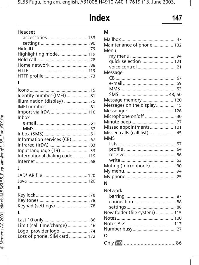 Index 147SL55 Fugu, long am. english, A31008-H4910-A40-1-7619 (13. June 2003, &copy; Siemens AG 2001, I:\Mobil\L55\SL55_Fugu\am\long\SL55_FuguSIX.fmHeadsetaccessories.................................133settings ........................................ 90Hide ID..............................................79Highlighting mode........................119Hold call ...........................................28Home network ................................88HTTP................................................119HTTP profile .....................................73IIcons ................................................. 15Identity number (IMEI)...................81Illumination (display) .....................75IMEI number ....................................81Import via IrDA ..............................116Inboxe-mail ...........................................61MMS .............................................57Inbox (SMS) .....................................51Information services (CB)...............67Infrared (IrDA) .................................83Input language (T9)........................33International dialing code............119Internet ............................................68JJAD/JAR file .................................... 120Java.................................................120KKey lock ............................................ 78Key tones .........................................78Keypad (settings)............................78LLast 10 only .....................................86Limit (call time/charge) ..................46Logo, provider logo ........................74Loss of phone, SIM card ...............132MMailbox ............................................ 47Maintenance of phone................. 132Menumy menu ..................................... 94quick selection.......................... 121voice control ............................... 21MessageCB ................................................. 67e-mail........................................... 59MMS............................................. 53SMS ........................................ 48, 50Message memory ......................... 120Messages on the display................ 15Messenger ..................................... 126Microphone on/off ......................... 30Minute beep.................................... 77Missed appointments................... 101Missed calls (call list)...................... 45MMSlists............................................... 57profile .......................................... 64receive ......................................... 56write............................................. 53Muting (microphone) .................... 30My menu.......................................... 94My phone ........................................ 25NNetworkbarring ......................................... 87connection .................................. 88settings ........................................ 88New folder (file system) .............. 115Notes.............................................. 100Notes A-Z ....................................... 117Number busy................................... 27OOnly &sbquo;.....................................86