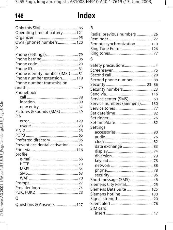 Index148SL55 Fugu, long am. english, A31008-H4910-A40-1-7619 (13. June 2003, &copy; Siemens AG 2001, I:\Mobil\L55\SL55_Fugu\am\long\SL55_FuguSIX.fmOnly this SIM....................................86Operating time of battery............121Organizer .........................................95Own (phone) numbers.................120PPhone (settings)..............................79Phone barring..................................86Phone code......................................23Phone ID...........................................81Phone identity number (IMEI)....... 81Phone number extension.............118Phone number transmission on/off................................................79Phonebookcall ................................................38location ........................................39new entry.....................................37Pictures &amp; sounds (SMS) ................49PINerror............................................129usage............................................23PIN 2 .................................................23POP3 .................................................65Preferred directory..........................36Prevent accidental activation ........24Print via ......................................... 116profilee-mail ...........................................65HTTP .............................................73MMS .............................................64SMS...............................................63WAP ..............................................70Prompt..............................................27Provider logo ...................................74PUK, PUK2........................................23QQuestions &amp; Answers.................... 127RRedial previous numbers ............... 26Reminder ......................................... 27Remote synchronization.............. 110Ring Tone Editor ........................... 126Ring tones........................................ 77SSafety precautions............................ 4Screensaver ..................................... 75Second call ...................................... 28Second phone number .................. 88Security...................................... 23, 86Security numbers............................ 23Send via......................................... 116Service center (SMS) ...................... 63Service numbers (Siemens)......... 130Service tones................................... 77Set date/time................................... 82Set ringer ......................................... 76Set time/date................................... 82Settingsaccessories .................................. 90audio............................................ 76clock............................................. 82data exchange ............................ 83display.......................................... 74diversion...................................... 79keypad ......................................... 78network ....................................... 88phone........................................... 78security ........................................ 86Short message (SMS)..................... 48Siemens City Portal......................... 25Siemens Data Suite ...................... 125Siemens hotline............................ 130Signal strength. .............................. 20Silent alert ....................................... 76SIM cardinsert............................................ 17
