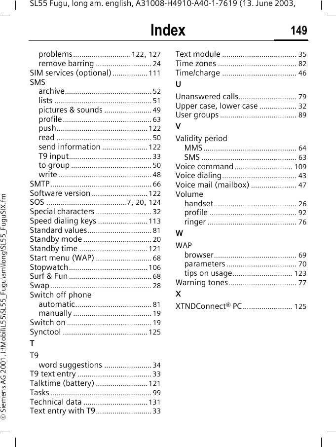 Index 149SL55 Fugu, long am. english, A31008-H4910-A40-1-7619 (13. June 2003, &copy; Siemens AG 2001, I:\Mobil\L55\SL55_Fugu\am\long\SL55_FuguSIX.fmproblems............................122, 127remove barring ...........................24SIM services (optional) .................111SMSarchive..........................................52lists ...............................................51pictures &amp; sounds .......................49profile...........................................63push............................................122read ..............................................50send information ...................... 122T9 input........................................33to group .......................................50write .............................................48SMTP.................................................66Software version ........................... 122SOS .......................................7, 20, 124Special characters ...........................32Speed dialing keys ........................113Standard values...............................81Standby mode .................................20Standby time ................................. 121Start menu (WAP) ........................... 68Stopwatch...................................... 106Surf &amp; Fun ........................................68Swap.................................................28Switch off phoneautomatic.....................................81manually ......................................19Switch on .........................................19Synctool .........................................125TT9word suggestions .......................34T9 text entry ....................................33Talktime (battery) ......................... 121Tasks.................................................99Technical data ...............................131Text entry with T9...........................33Text module .................................... 35Time zones ...................................... 82Time/charge .................................... 46UUnanswered calls............................ 79Upper case, lower case .................. 32User groups ..................................... 89VValidity periodMMS............................................. 64SMS .............................................. 63Voice command............................ 109Voice dialing.................................... 43Voice mail (mailbox) ...................... 47Volumehandset........................................ 26profile .......................................... 92ringer ........................................... 76WWAPbrowser........................................ 69parameters.................................. 70tips on usage............................. 123Warning tones................................. 77XXTNDConnect&reg; PC ........................ 125