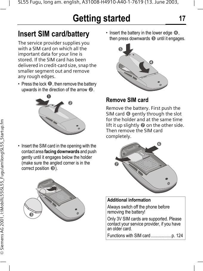 Getting started 17SL55 Fugu, long am. english, A31008-H4910-A40-1-7619 (13. June 2003, &copy; Siemens AG 2001, I:\Mobil\L55\SL55_Fugu\am\long\SL55_Startup.fmGetting started Insert SIM card/batteryThe service provider supplies you with a SIM card on which all the important data for your line is stored. If the SIM card has been delivered in credit-card size, snap the smaller segment out and remove any rough edges.&bull; Press the lock n, then remove the battery upwards in the direction of the arrow o.&bull; Insert the SIM card in the opening with the contact area facing downwards and push gently until it engages below the holder (make sure the angled corner is in the correct position p).&bull; Insert the battery in the lower edge q, then press downwards r until it engages.Remove SIM cardRemove the battery. First push the SIM card s gently through the slot for the holder and at the same time lift it up slightly t on the other side. Then remove the SIM card completely. nopAdditional informationAlways switch off the phone before removing the battery!Only 3V SIM cards are supported. Please contact your service provider, if you have an older card.Functions with SIM card ..................p. 124qrst