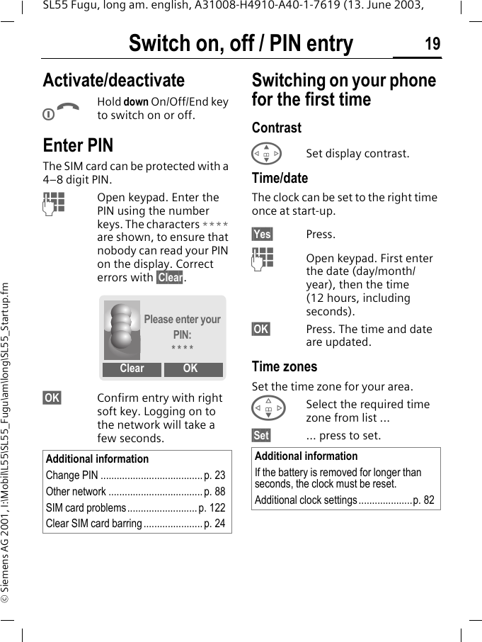 Switch on, off / PIN entry 19SL55 Fugu, long am. english, A31008-H4910-A40-1-7619 (13. June 2003, &copy; Siemens AG 2001, I:\Mobil\L55\SL55_Fugu\am\long\SL55_Startup.fmSwitch on, off / PIN entry Activate/deactivateBHold down On/Off/End key to switch on or off.Enter PINThe SIM card can be protected with a 4&ndash;8 digit PIN.JOpen keypad. Enter the PIN using the number keys. The characters **** are shown, to ensure that nobody can read your PIN on the display. Correct errors with &sect;Clear.&sect;OK&sect; Confirm entry with right soft key. Logging on to the network will take a few seconds.Switching on your phone for the first timeContrast GSet display contrast.Time/dateThe clock can be set to the right time once at start-up.&sect;Yes&sect; Press.JOpen keypad. First enter the date (day/month/year), then the time (12 hours, including seconds).&sect;OK&sect; Press. The time and date are updated.Time zonesSet the time zone for your area.FSelect the required time zone from list ...&sect;Set&sect; ... press to set.Additional informationChange PIN ......................................p. 23Other network ................................... p. 88SIM card problems.......................... p. 122Clear SIM card barring ...................... p. 24Please enter your PIN:* * * *Clear OKAdditional informationIf the battery is removed for longer than seconds, the clock must be reset. Additional clock settings ....................p. 82