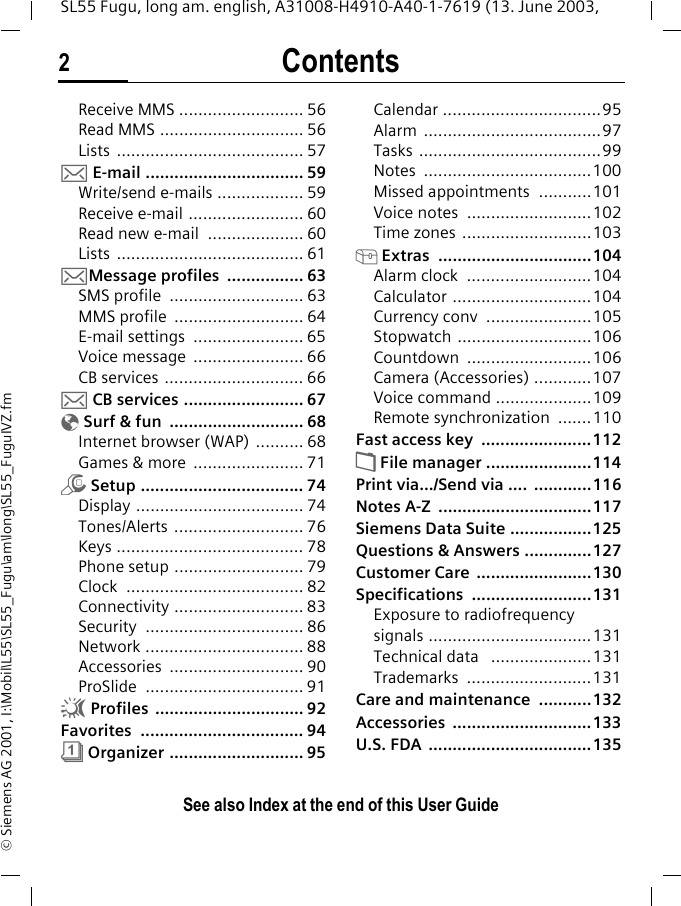 Contents2See also Index at the end of this User GuideSL55 Fugu, long am. english, A31008-H4910-A40-1-7619 (13. June 2003, &copy; Siemens AG 2001, I:\Mobil\L55\SL55_Fugu\am\long\SL55_FuguIVZ.fmReceive MMS .......................... 56Read MMS .............................. 56Lists ....................................... 57] E-mail ................................. 59Write/send e-mails .................. 59Receive e-mail ........................ 60Read new e-mail  .................... 60Lists ....................................... 61]Message profiles  ................ 63SMS profile  ............................ 63MMS profile  ........................... 64E-mail settings  ....................... 65Voice message  ....................... 66CB services ............................. 66] CB services ......................... 67&Eacute; Surf &amp; fun  ............................ 68Internet browser (WAP) .......... 68Games &amp; more  ....................... 71m Setup .................................. 74Display ................................... 74Tones/Alerts ........................... 76Keys ....................................... 78Phone setup ........................... 79Clock ..................................... 82Connectivity ........................... 83Security ................................. 86Network ................................. 88Accessories ............................ 90ProSlide ................................. 91~ Profiles  ............................... 92Favorites .................................. 94&ccedil; Organizer ............................ 95Calendar .................................95Alarm .....................................97Tasks ......................................99Notes ...................................100Missed appointments  ...........101Voice notes  ..........................102Time zones ...........................103[ Extras  ................................104Alarm clock  ..........................104Calculator .............................104Currency conv  ......................105Stopwatch ............................106Countdown ..........................106Camera (Accessories) ............107Voice command ....................109Remote synchronization  .......110Fast access key  .......................112&Ntilde; File manager ......................114Print via.../Send via ....  ............116Notes A-Z  ................................117Siemens Data Suite .................125Questions &amp; Answers ..............127Customer Care  ........................130Specifications .........................131Exposure to radiofrequency signals ..................................131Technical data   .....................131Trademarks ..........................131Care and maintenance  ...........132Accessories .............................133U.S. FDA  ..................................135