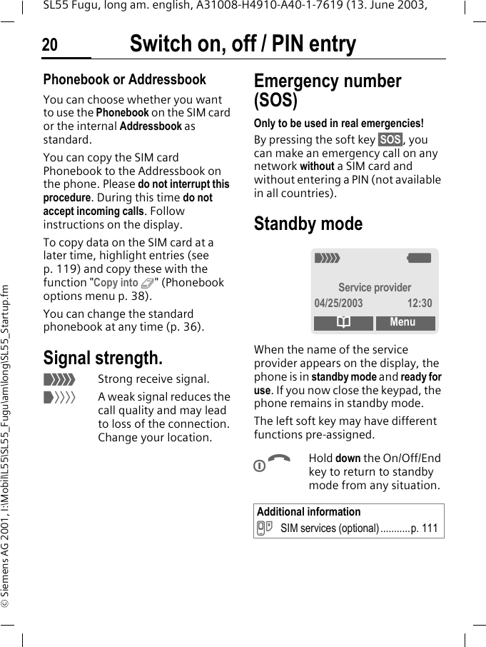 Switch on, off / PIN entry20SL55 Fugu, long am. english, A31008-H4910-A40-1-7619 (13. June 2003, &copy; Siemens AG 2001, I:\Mobil\L55\SL55_Fugu\am\long\SL55_Startup.fmPhonebook or AddressbookYou can choose whether you want to use the Phonebook on the SIM card or the internal Addressbook as standard. You can copy the SIM card Phonebook to the Addressbook on the phone. Please do not interrupt this procedure. During this time do not accept incoming calls. Follow instructions on the display.To copy data on the SIM card at a later time, highlight entries (see p. 119) and copy these with the function "Copy into 9" (Phonebook options menu p. 38).You can change the standard phonebook at any time (p. 36).Signal strength._Strong receive signal.^A weak signal reduces the call quality and may lead to loss of the connection. Change your location.Emergency number (SOS)Only to be used in real emergencies!By pressing the soft key &sect;SOS&sect;, you can make an emergency call on any network without a SIM card and without entering a PIN (not available in all countries). Standby mode When the name of the service provider appears on the display, the phone is in standby mode and ready for use. If you now close the keypad, the phone remains in standby mode.The left soft key may have different functions pre-assigned.BHold down the On/Off/End key to return to standby mode from any situation.Additional information} SIM services (optional)...........p. 111_gService provider04/25/2003 12:30dMenu