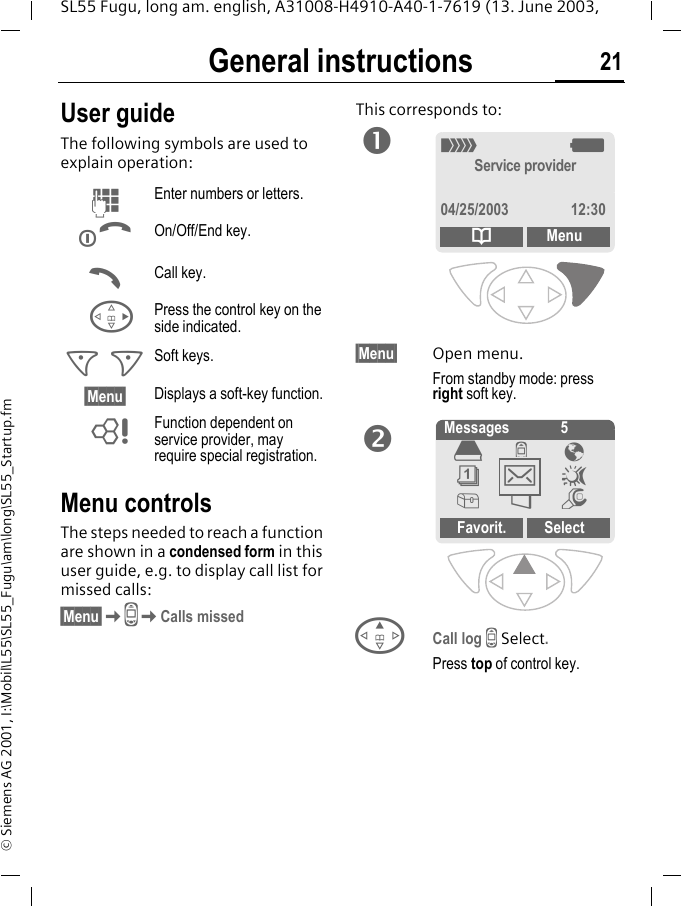 General instructions 21SL55 Fugu, long am. english, A31008-H4910-A40-1-7619 (13. June 2003, &copy; Siemens AG 2001, I:\Mobil\L55\SL55_Fugu\am\long\SL55_Startup.fmGeneral instructions User guideThe following symbols are used to explain operation:Menu controlsThe steps needed to reach a function are shown in a condensed form in this user guide, e.g. to display call list for missed calls:&sect;Menu&sect;KZKCalls missedThis corresponds to:   &sect;Menu&sect; Open menu.From standby mode: press right soft key. ECall log Z Select.Press top of control key.JEnter numbers or letters.BOn/Off/End key.ACall key.DPress the control key on the side indicated.< > Soft keys.&sect;Menu&sect; Displays a soft-key function.LFunction dependent on service provider, may require special registration._gService provider04/25/2003 12:30dMenuno Messages 5Favorit. Select&egrave;Z &Eacute;&ccedil;]~[&Ntilde;m]
