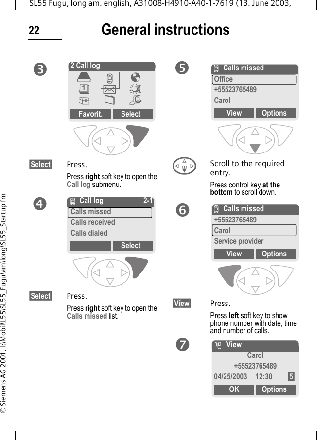 General instructions22SL55 Fugu, long am. english, A31008-H4910-A40-1-7619 (13. June 2003, &copy; Siemens AG 2001, I:\Mobil\L55\SL55_Fugu\am\long\SL55_Startup.fm&sect;Select&sect; Press.Press right soft key to open the Call log submenu. &sect;Select&sect; Press.Press right soft key to open the Calls missed list.FScroll to the required entry.Press control key at the bottom to scroll down.&sect;View&sect; Press.Press left soft key to show phone number with date, time and number of calls.p2 Call logFavorit. Select&egrave;Z&Eacute;&ccedil;]~[&Ntilde;mqZ Call log 2-1Calls missedCalls receivedCalls dialedSelectrZCalls missedOffice+55523765489CarolView OptionssZCalls missed+55523765489CarolService providerView OptionstnViewCarol+5552376548904/25/2003 12:30 &sect;5&sect;OK Options