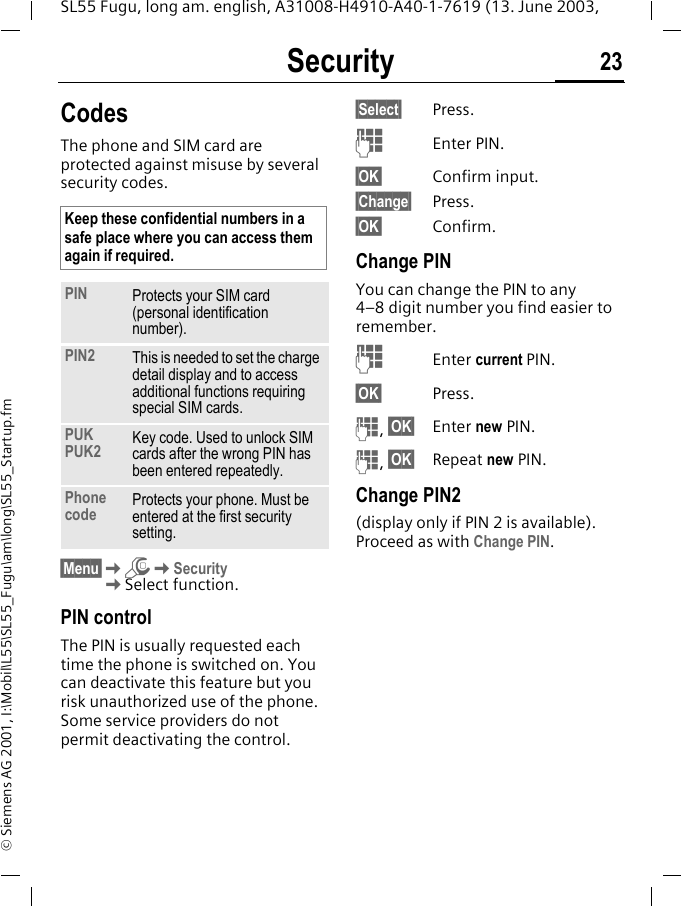 Security 23SL55 Fugu, long am. english, A31008-H4910-A40-1-7619 (13. June 2003, &copy; Siemens AG 2001, I:\Mobil\L55\SL55_Fugu\am\long\SL55_Startup.fmSecurity CodesThe phone and SIM card are protected against misuse by several security codes. &sect;Menu&sect;KmKSecurityKSelect function.PIN controlThe PIN is usually requested each time the phone is switched on. You can deactivate this feature but you risk unauthorized use of the phone. Some service providers do not permit deactivating the control.&sect;Select&sect; Press.JEnter PIN.&sect;OK&sect; Confirm input.&sect;Change&sect; Press.&sect;OK&sect; Confirm.Change PINYou can change the PIN to any 4&ndash;8 digit number you find easier to remember.JEnter current PIN.&sect;OK&sect; Press.J, &sect;OK&sect; Enter new PIN.J, &sect;OK&sect; Repeat new PIN.Change PIN2(display only if PIN 2 is available). Proceed as with Change PIN.Keep these confidential numbers in a safe place where you can access them again if required.PIN Protects your SIM card (personal identification number).PIN2 This is needed to set the charge detail display and to access additional functions requiring special SIM cards.PUKPUK2 Key code. Used to unlock SIM cards after the wrong PIN has been entered repeatedly.Phone code Protects your phone. Must be entered at the first security setting.
