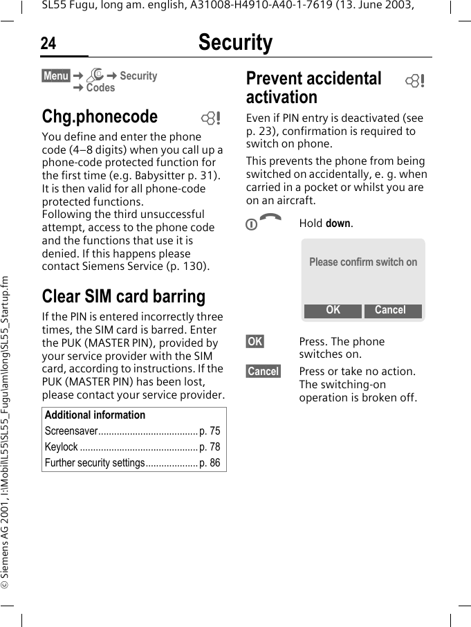 Security24SL55 Fugu, long am. english, A31008-H4910-A40-1-7619 (13. June 2003, &copy; Siemens AG 2001, I:\Mobil\L55\SL55_Fugu\am\long\SL55_Startup.fm&sect;Menu&sect;KmKSecurityKCodesChg.phonecodeYou define and enter the phone code (4&ndash;8 digits) when you call up a phone-code protected function for the first time (e.g. Babysitter p. 31). It is then valid for all phone-code protected functions. Following the third unsuccessful attempt, access to the phone code and the functions that use it is denied. If this happens please contact Siemens Service (p. 130).Clear SIM card barringIf the PIN is entered incorrectly three times, the SIM card is barred. Enter the PUK (MASTER PIN), provided by your service provider with the SIM card, according to instructions. If the PUK (MASTER PIN) has been lost, please contact your service provider.Prevent accidental activationEven if PIN entry is deactivated (see p. 23), confirmation is required to switch on phone.This prevents the phone from being switched on accidentally, e. g. when carried in a pocket or whilst you are on an aircraft.BHold down. &sect;OK&sect; Press. The phone switches on.&sect;Cancel&sect; Press or take no action. The switching-on operation is broken off.Additional informationScreensaver......................................p. 75Keylock ............................................. p. 78Further security settings....................p. 86LLPlease confirm switch onOK Cancel