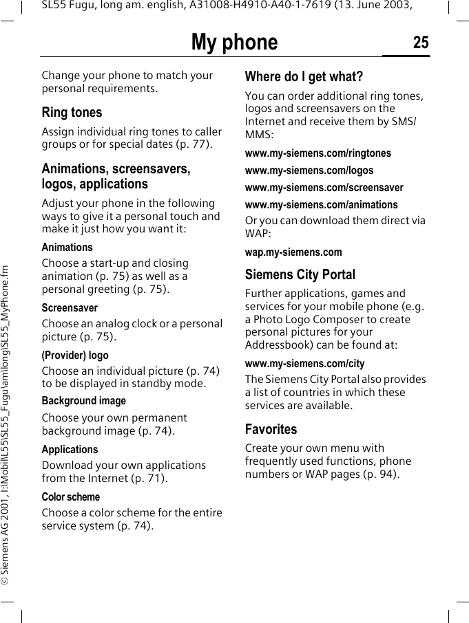 My phone 25SL55 Fugu, long am. english, A31008-H4910-A40-1-7619 (13. June 2003, &copy; Siemens AG 2001, I:\Mobil\L55\SL55_Fugu\am\long\SL55_MyPhone.fmMy phone Change your phone to match your personal requirements.Ring tonesAssign individual ring tones to caller groups or for special dates (p. 77).Animations, screensavers, logos, applicationsAdjust your phone in the following ways to give it a personal touch and make it just how you want it:AnimationsChoose a start-up and closing animation (p. 75) as well as a personal greeting (p. 75).ScreensaverChoose an analog clock or a personal picture (p. 75).(Provider) logoChoose an individual picture (p. 74) to be displayed in standby mode.Background imageChoose your own permanent background image (p. 74).Applications Download your own applications from the Internet (p. 71).Color schemeChoose a color scheme for the entire service system (p. 74).Where do I get what?You can order additional ring tones, logos and screensavers on the Internet and receive them by SMS/MMS:www.my-siemens.com/ringtoneswww.my-siemens.com/logoswww.my-siemens.com/screensaverwww.my-siemens.com/animationsOr you can download them direct via WAP:wap.my-siemens.comSiemens City PortalFurther applications, games and services for your mobile phone (e.g. a Photo Logo Composer to create personal pictures for your Addressbook) can be found at:www.my-siemens.com/city The Siemens City Portal also provides a list of countries in which these services are available.FavoritesCreate your own menu with frequently used functions, phone numbers or WAP pages (p. 94). 