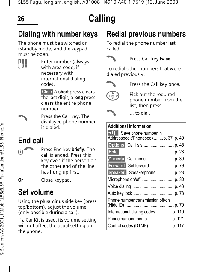 Calling26SL55 Fugu, long am. english, A31008-H4910-A40-1-7619 (13. June 2003, &copy; Siemens AG 2001, I:\Mobil\L55\SL55_Fugu\am\long\SL55_Phone.fmCalling Dialing with number keysThe phone must be switched on (standby mode) and the keypad must be open.JEnter number (always with area code, if necessary with international dialing code). &sect;Clear&sect; A short press clears the last digit, a long press clears the entire phone number.APress the Call key. The displayed phone number is dialed.End callBPress End key briefly. The call is ended. Press this key even if the person on the other end of the line has hung up first.Or Close keypad.Set volumeUsing the plus/minus side key (press top/bottom), adjust the volume (only possible during a call).If a Car Kit is used, its volume setting will not affect the usual setting on the phone.Redial previous numbersTo redial the phone number last called:APress Call key twice.To redial other numbers that were dialed previously:APress the Call key once.GPick out the required phone number from the list, then press ...A... to dial.Additional informationSave phone number in Addressbook/Phonebook........p. 37, p. 40&sect;Options&sect; Call lists............................p. 45&sect;Hold  ................................................p. 28y menu&sect; Call menu.........................p. 30&sect;Forward&sect; Set forward ......................p. 79&sect;Speaker.&sect; Speakerphone ................p. 28Microphone on/off .............................p. 30Voice dialing......................................p. 43Auto key lock .....................................p. 78Phone number transmission off/on(Hide ID)............................................p. 79International dialing codes...............p. 119Phone number memo......................p. 121Control codes (DTMF).....................p. 117