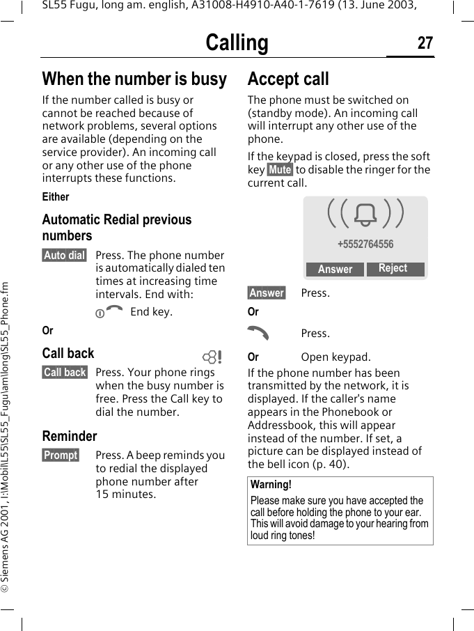 Calling 27SL55 Fugu, long am. english, A31008-H4910-A40-1-7619 (13. June 2003, &copy; Siemens AG 2001, I:\Mobil\L55\SL55_Fugu\am\long\SL55_Phone.fmWhen the number is busyIf the number called is busy or cannot be reached because of network problems, several options are available (depending on the service provider). An incoming call or any other use of the phone interrupts these functions.EitherAutomatic Redial previous numbers&sect;Auto dial&sect; Press. The phone number is automatically dialed ten times at increasing time intervals. End with:B End key.OrCall back&sect;Call back&sect; Press. Your phone rings when the busy number is free. Press the Call key to dial the number. Reminder&sect;Prompt&sect; Press. A beep reminds you to redial the displayed phone number after 15 minutes.Accept call The phone must be switched on (standby mode). An incoming call will interrupt any other use of the phone. If the keypad is closed, press the soft key &sect;Mute&sect; to disable the ringer for the current call.&sect;Answer&sect; Press.OrAPress.Or Open keypad.If the phone number has been transmitted by the network, it is displayed. If the caller's name appears in the Phonebook or Addressbook, this will appear instead of the number. If set, a picture can be displayed instead of the bell icon (p. 40).LWarning!Please make sure you have accepted the call before holding the phone to your ear. This will avoid damage to your hearing from loud ring tones!i+5552764556Answer Reject