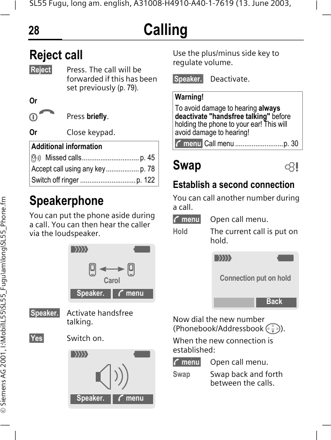 Calling28SL55 Fugu, long am. english, A31008-H4910-A40-1-7619 (13. June 2003, &copy; Siemens AG 2001, I:\Mobil\L55\SL55_Fugu\am\long\SL55_Phone.fmReject call&sect;Reject&sect; Press. The call will be forwarded if this has been set previously (p. 79).OrBPress briefly.Or Close keypad. SpeakerphoneYou can put the phone aside during a call. You can then hear the caller via the loudspeaker. &sect;Speaker.&sect; Activate handsfree talking.&sect;Yes&sect; Switch on.Use the plus/minus side key to regulate volume.&sect;Speaker.&sect; Deactivate.SwapEstablish a second connectionYou can call another number during a call.y menu&sect; Open call menu.Hold The current call is put on hold.Now dial the new number (Phonebook/Addressbook F). When the new connection is established:y menu&sect; Open call menu.Swap Swap back and forth between the calls.Additional information Missed calls............................... p. 45Accept call using any key.................. p. 78Switch off ringer ..............................p. 122_gvvCarolSpeaker. % menu_gSpeaker. % menuWarning!To avoid damage to hearing always deactivate "handsfree talking" before holding the phone to your ear! This will avoid damage to hearing!y menu&sect; Call menu ..........................p. 30L_gConnection put on holdBack